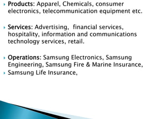    Products: Apparel, Chemicals, consumer
    electronics, telecommunication equipment etc.

   Services: Advertising, financial services,
    hospitality, information and communications
    technology services, retail.

   Operations: Samsung Electronics, Samsung
    Engineering, Samsung Fire & Marine Insurance,
   Samsung Life Insurance,
 