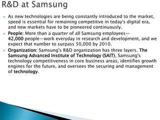    As new technologies are being constantly introduced to the market,
    speed is essential for remaining competitive in today's digital era,
    and new markets have to be pioneered continuously.
   People: More than a quarter of all Samsung employees—
    42,000 people—work everyday in research and development, and we
    expect that number to surpass 50,000 by 2010.
   Organization: Samsung's R&D organization has three layers. The
    Samsung Advanced Institute of Technology (SAIT), Samsung's
    technology competitiveness in core business areas, identifies growth
    engines for the future, and oversees the securing and management
    of technology.
 