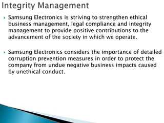    Samsung Electronics is striving to strengthen ethical
    business management, legal compliance and integrity
    management to provide positive contributions to the
    advancement of the society in which we operate.

   Samsung Electronics considers the importance of detailed
    corruption prevention measures in order to protect the
    company from undue negative business impacts caused
    by unethical conduct.
 