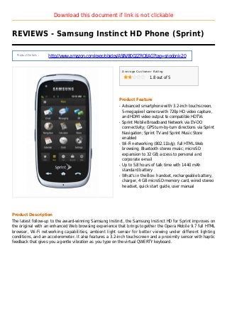 Download this document if link is not clickable
REVIEWS - Samsung Instinct HD Phone (Sprint)
Product Details :
http://www.amazon.com/exec/obidos/ASIN/B002ZRQEAG?tag=sriodonk-20
Average Customer Rating
1.8 out of 5
Product Feature
Advanced smartphone with 3.2-inch touchscreen,q
5-megapixel camera with 720p HD video capture,
and HDMI video output to compatible HDTVs
Sprint Mobile Broadband Network via EV-DOq
connectivity; GPS turn-by-turn directions via Sprint
Navigation; Sprint TV and Sprint Music Store
enabled
Wi-Fi networking (802.11b/g); full HTML Webq
browsing; Bluetooth stereo music; microSD
expansion to 32 GB; access to personal and
corporate e-mail
Up to 5.8 hours of talk time with 1440 mAhq
standard battery
What's in the Box: handset, rechargeable battery,q
charger, 4 GB microSD memory card, wired stereo
headset, quick start guide, user manual
Product Description
The latest follow-up to the award-winning Samsung Instinct, the Samsung Instinct HD for Sprint improves on
the original with an enhanced Web browsing experience that brings together the Opera Mobile 9.7 full HTML
browser, Wi-Fi networking capabilities, ambient light sensor for better viewing under different lighting
conditions, and an accelerometer. It also features a 3.2-inch touchscreen and a proximity sensor with haptic
feedback that gives you a gentle vibration as you type on the virtual QWERTY keyboard.
 