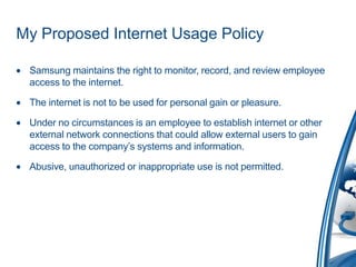 My Proposed Internet Usage Policy

 Samsung maintains the right to monitor, record, and review employee
 access to the internet.

 The internet is not to be used for personal gain or pleasure.

 Under no circumstances is an employee to establish internet or other
 external network connections that could allow external users to gain
 access to the company’s systems and information.

 Abusive, unauthorized or inappropriate use is not permitted.
 