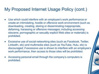 My Proposed Internet Usage Policy (cont.)

 Use which could interfere with an employee’s work performance or
 create an intimidating, hostile or offensive work environment (such as
 downloading, creating, storing or disseminating inappropriate,
 defaming, harassing or offensive messages; including accessing
 obscene, pornographic or sexually explicit Web sites or materials) is
 prohibited.

 Excessive use of social networking sites (such as Facebook, Twitter,
 LinkedIn, etc) and multimedia sites (such as YouTube, Hulu, etc) is
 discouraged; if excessive use is shown to interfere with an employee’s
 work performance, then access to those sites will be prohibited.

 Accessing personal email through the company’s computers is
 prohibited.
 