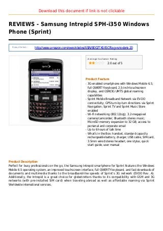 Download this document if link is not clickable
REVIEWS - Samsung Intrepid SPH-i350 Windows
Phone (Sprint)
Product Details :
http://www.amazon.com/exec/obidos/ASIN/B002TX6XSO?tag=sriodonk-20
Average Customer Rating
2.0 out of 5
Product Feature
3G-enabled smartphone with Windows Mobile 6.5,q
full QWERTY keyboard, 2.5-inch touchscreen
display, and GSM/3G UMTS global roaming
capabilities
Sprint Mobile Broadband Network via EV-DOq
connectivity; GPS turn-by-turn directions via Sprint
Navigation; Sprint TV and Sprint Music Store
enabled
Wi-Fi networking (802.11b/g); 3.2-megapixelq
camera/camcorder; Bluetooth stereo music;
MicroSD memory expansion to 32 GB; access to
personal and corporate email
Up to 6 hours of talk timeq
What's in the Box: handset, standard capacityq
rechargeable battery, charger, USB cable, SIM card,
3.5mm wired stereo headset, one stylus, quick
start guide, user manual
Product Description
Perfect for busy professionals on the go, the Samsung Intrepid smartphone for Sprint features the Windows
Mobile 6.5 operating system, an improved touchscreen interface, full QWERTY keyboard, and fast downloads of
documents and multimedia thanks to the broadband-like speeds of Sprint's 3G network (EVDO Rev. A).
Additionally, the Intrepid is a great choice for globetrotters thanks to its compatibility with GSM and 3G
networks (with pre-installed SIM card) when traveling abroad as well as affordable roaming via Sprint
Worldwide international services.
 