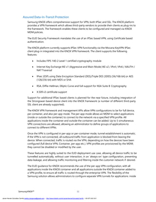 SamsungKNOX™ 11
Assured Data-In-Transit Protection
Samsung KNOX offers comprehensive support for VPN, both IPSec and SSL. The KNOX platform
provides a VPN framework which allows third-party vendors to provide their clients as plug-ins to
the framework. The framework enables these clients to be configured and managed via KNOX
MDM policies.
The EUD Security Framework mandates the use of an IPSec based VPN, using Certificate based
authentication.
The KNOX platform currently supports IPSec VPN functionality via the Mocana KeyVPN IPSec
client plug-in integrated into the KNOX VPN framework. The client supports the following
features:
 Includes FIPS 140-2 Level 1 certified cryptography module
 Internet Key Exchange IKE v1 (Aggressive and Main Mode) IKE v2 / IPv4 / IPv6 / XAUTH /
NAT Traversal
 IPsec (ESP) using Data Encryption Standard (DES)/Triple DES (3DES) (56/168-bit) or AES
(128/256-bit) with MD5 or SHA
 RSA, Diffie-Hellman, Elliptic Curve and full support for NSA Suite B Cryptography
 X.509 v3 certificate support
Support for additional IPSec based clients is planned for the near future, including integration of
the Strongswan based device client into the KNOX framework (a number of different third-party
SSL client are already supported).
The KNOX VPN framework and management APIs allow VPN configurations to be for full device,
per container, and also per-app mode. The per-app mode allows an MDM to select applications
(inside or outside the container) to connect to the network via a specified VPN profile. All
applications inside the container and outside the container can be added. Up to 5 simultaneous
VPN connections are allowed, allowing an administrator to define groups of applications to
connect to different VPNs.
Once the VPN is configured in per-app or per-container mode, tunnel establishment is automatic.
If the VPN is not connected, all outbound traffic from application is blocked from leaving the
device. When connected, traffic is routed via the VPN, depending on how the devices have been
configured (full device VPN, Container, per-app etc.). VPN profiles are provisioned by the MDM;
they cannot be disabled or modified by the user.
These features are highly suited to the EUD deployment use case, allowing all device traffic to be
tunnelled automatically, without user interaction, in an ‘always-on’ type configuration, preventing
data leakage, and allowing traffic monitoring and filtering inside the customer network if desired.
The EUD guidance for KNOX recommends the use of the per-app VPN configuration, with all
applications inside the KNOX container and all applications outside the KNOX container added to
a VPN profile, to ensure all traffic is routed through the enterprise VPN. The flexibility of the
Samsung solution allows administrators to configure separate VPN tunnels for applications inside
Javier Hernán González Carrillo mailto:j.hergonca@gmail.com – http://www.linkedin.com/in/JavierHernanGonzalezCarrillo - +34 673 403 421
 