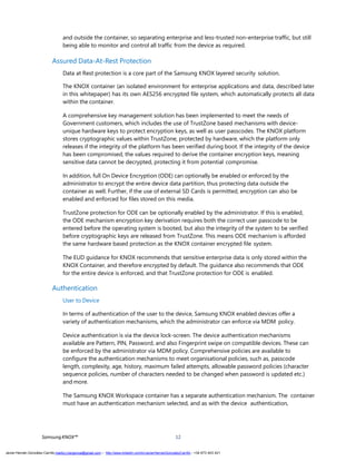 SamsungKNOX™ 12
and outside the container, so separating enterprise and less-trusted non-enterprise traffic, but still
being able to monitor and control all traffic from the device as required.
Assured Data-At-Rest Protection
Data at Rest protection is a core part of the Samsung KNOX layered security solution.
The KNOX container (an isolated environment for enterprise applications and data, described later
in this whitepaper) has its own AES256 encrypted file system, which automatically protects all data
within the container.
A comprehensive key management solution has been implemented to meet the needs of
Government customers, which includes the use of TrustZone based mechanisms with device-
unique hardware keys to protect encryption keys, as well as user passcodes. The KNOX platform
stores cryptographic values within TrustZone, protected by hardware, which the platform only
releases if the integrity of the platform has been verified during boot. If the integrity of the device
has been compromised, the values required to derive the container encryption keys, meaning
sensitive data cannot be decrypted, protecting it from potential compromise.
In addition, full On Device Encryption (ODE) can optionally be enabled or enforced by the
administrator to encrypt the entire device data partition, thus protecting data outside the
container as well. Further, if the use of external SD Cards is permitted, encryption can also be
enabled and enforced for files stored on this media.
TrustZone protection for ODE can be optionally enabled by the administrator. If this is enabled,
the ODE mechanism encryption key derivation requires both the correct user passcode to be
entered before the operating system is booted, but also the integrity of the system to be verified
before cryptographic keys are released from TrustZone. This means ODE mechanism is afforded
the same hardware based protection as the KNOX container encrypted file system.
The EUD guidance for KNOX recommends that sensitive enterprise data is only stored within the
KNOX Container, and therefore encrypted by default. The guidance also recommends that ODE
for the entire device is enforced, and that TrustZone protection for ODE is enabled.
Authentication
User to Device
In terms of authentication of the user to the device, Samsung KNOX enabled devices offer a
variety of authentication mechanisms, which the administrator can enforce via MDM policy.
Device authentication is via the device lock-screen. The device authentication mechanisms
available are Pattern, PIN, Password, and also Fingerprint swipe on compatible devices. These can
be enforced by the administrator via MDM policy. Comprehensive policies are available to
configure the authentication mechanisms to meet organisational policies, such as, passcode
length, complexity, age, history, maximum failed attempts, allowable password policies (character
sequence policies, number of characters needed to be changed when password is updated etc.)
and more.
The Samsung KNOX Workspace container has a separate authentication mechanism. The container
must have an authentication mechanism selected, and as with the device authentication,
Javier Hernán González Carrillo mailto:j.hergonca@gmail.com – http://www.linkedin.com/in/JavierHernanGonzalezCarrillo - +34 673 403 421
 