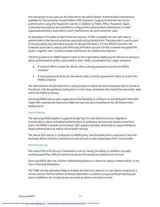 SamsungKNOX™ 13
the mechanism to be used can be enforced by the administrator. Authentication mechanisms
available for the container include Pattern, PIN, Password, Fingerprint and also two-factor
authentication using the fingerprint scanner in addition to Patter, PIN or Password. Again,
comprehensive policies are available to configure the authentication mechanisms to meet
organisational policy, and enforce which mechanisms can and cannot be used.
As described in the Data-at-Rest Protection section, if ODE is enabled the user will need to
authenticate to the device using their passcode during device boot. The passcode is used as part
of the encryption key derivation process to decrypt the device. For the KNOX Container, the
container passcode is used as part of the key derivation process for the container encrypted file
system, together with TrustZone based mechanisms for additional protection.
The EUD guidance for KNOX leaves it open to the organisation deploying the devices to choose a
device authentication policy most suited to their needs, but presents two usage scenarios:
 A numeric PIN to access the device, then a strong password to access the KNOX
container
 A strong password to access the device, then a shorter password or token to access the
KNOX container
The administrator should determine a policy based on where sensitive enterprise data is stored on
the device, with the guidance stating that in most cases, enterprise data should be exclusively kept
within the KNOX Container.
Samsung KNOX devices give organisations the flexibility to configure an authentication that best
meets their operational needs and meets the security recommendations for UK Government
deployments.
User to Service
The Samsung KNOX platform supports Single Sign On and Active Directory integration
functionality to allow centralised authentication to enterprise services and infrastructure from
within the KNOX container environment. SSO support has been enhanced to support Kerberos
based authentication as well as cloud based services.
The device SSO service is configured via MDM policy, and the enterprise is required to have the
necessary Active Directory infrastructure and services to take advantage of this functionality.
Device to Service
This area of the EUD Security Framework is met by having the ability to establish mutually
authenticated IPSec VPN connections to access the enterprise network and services.
Samsung KNOX also has a further differentiating feature in device to service authentication, in the
form of Remote Attestation.
The TIMA remote attestation feature enables the device to attest to its own device integrity to a
remote service. The foundation of remote attestation is a device-unique public/private key pair
that is installed in the TrustZone secure world at device manufacture time.
Javier Hernán González Carrillo mailto:j.hergonca@gmail.com – http://www.linkedin.com/in/JavierHernanGonzalezCarrillo - +34 673 403 421
 