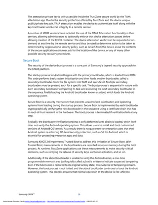 SamsungKNOX™ 14
The attestation private key is only accessible inside the TrustZone secure world by the TIMA
attestation app. Due to the security protection offered by TrustZone and the device unique
public/private key pair, TIMA attestation enables the device to authenticate itself along with the
key boot loader and kernel integrity to a remote service.
A number of MDM vendors have included the use of the TIMA Attestation functionality in their
services, allowing administrators to optionally enforce that device attestation passes before
allowing creation of the KNOX container. The device attestation verdict can be requested at on-
demand at any time by the remote service and thus be used to determine action to be taken as
determined by organisational security policy, such as detach from the device, erase the contents
of the secure application container, ask for the location of the device, or any of many other
possible security recovery procedures.
Secure Boot
The security of the device boot process is a core part of Samsung’s layered security approach to
the KNOX platform.
The startup process for Android begins with the primary bootloader, which is loaded from ROM.
This code performs basic system initialization and then loads another bootloader, called a
secondary bootloader, from the file system into RAM and executes it. Multiple secondary
bootloaders may be present, each for a specific task. The boot process is sequential in nature with
each secondary bootloader completing its task and executing the next secondary bootloader in
the sequence, finally loading the Android bootloader known as aboot, which loads the Android
operating system.
Secure Boot is a security mechanism that prevents unauthorized bootloaders and operating
systems from loading during the startup process. Secure Boot is implemented by each bootloader
cryptographically verifying the next bootloader in the sequence using a certificate chain that has
its root-of-trust resident in the hardware. The boot process is terminated if verification fails at any
step.
Typically, the bootloader verification process is only performed until aboot is loaded, which itself
does not verify the Android operating system. This allows users to install and boot customized
versions of Android OS kernels. As a result, there is no guarantee for enterprise users that their
Android system is enforcing OS-level security protection, such as SE for Android, which is
essential for protecting enterprise apps and data.
Samsung KNOX 2.0 implements Trusted Boot to address this limitation of Secure Boot. With
Trusted Boot, measurements of the bootloaders are recorded in secure memory during the boot
process. At runtime, TrustZone applications use these measurements to make security-critical
decisions, such as verifying the release of security keys, container activation, and so on.
Additionally, if the aboot bootloader is unable to verify the Android kernel, a one-time
programmable memory area (colloquially called a fuse) is written to indicate suspected tampering.
Even if the boot code is restored to its original factory state, this evidence of tampering remains.
However, the boot process is not halted, and the aboot bootloader continues to boot the Android
operating system. This process ensures that normal operation of the device is not affected.
Javier Hernán González Carrillo mailto:j.hergonca@gmail.com – http://www.linkedin.com/in/JavierHernanGonzalezCarrillo - +34 673 403 421
 