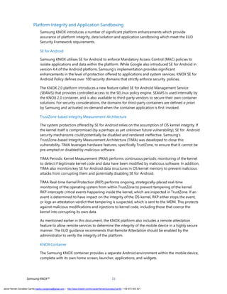 SamsungKNOX™ 15
Platform Integrity and Application Sandboxing
Samsung KNOX introduces a number of significant platform enhancements which provide
assurance of platform integrity, data isolation and application sandboxing which meet the EUD
Security Framework requirements.
SE for Android
Samsung KNOX utilises SE for Android to enforce Mandatory Access Control (MAC) policies to
isolate applications and data within the platform. While Google also introduced SE for Android in
version 4.4 of the Android platform, Samsung’s implementation provides significant
enhancements in the level of protection offered to applications and system services. KNOX SE for
Android Policy defines over 100 security domains that strictly enforce security policies.
The KNOX 2.0 platform introduces a new feature called SE for Android Management Service
(SEAMS) that provides controlled access to the SELinux policy engine. SEAMS is used internally by
the KNOX 2.0 container, and is also available to third-party vendors to secure their own container
solutions. For security considerations, the domains for third-party containers are defined a priori
by Samsung and activated on-demand when the container application is first invoked.
TrustZone-based Integrity Measurement Architecture
The system protection offered by SE for Android relies on the assumption of OS kernel integrity. If
the kernel itself is compromised (by a perhaps as yet unknown future vulnerability), SE for Android
security mechanisms could potentially be disabled and rendered ineffective. Samsung’s
TrustZone-based Integrity Measurement Architecture (TIMA) was developed to close this
vulnerability. TIMA leverages hardware features, specifically TrustZone, to ensure that it cannot be
pre-empted or disabled by malicious software.
TIMA Periodic Kernel Measurement (PKM) performs continuous periodic monitoring of the kernel
to detect if legitimate kernel code and data have been modified by malicious software. In addition,
TIMA also monitors key SE for Android data structures in OS kernel memory to prevent malicious
attacks from corrupting them and potentially disabling SE for Android.
TIMA Real-time Kernel Protection (RKP) performs ongoing, strategically-placed real-time
monitoring of the operating system from within TrustZone to prevent tampering of the kernel.
RKP intercepts critical events happening inside the kernel, which are inspected in TrustZone. If an
event is determined to have impact on the integrity of the OS kernel, RKP either stops the event,
or logs an attestation verdict that tampering is suspected, which is sent to the MDM. This protects
against malicious modifications and injections to kernel code, including those that coerce the
kernel into corrupting its own data.
As mentioned earlier in this document, the KNOX platform also includes a remote attestation
feature to allow remote services to determine the integrity of the mobile device in a highly secure
manner. The EUD guidance recommends that Remote Attestation should be enabled by the
administrator to verify the integrity of the platform.
KNOX Container
The Samsung KNOX container provides a separate Android environment within the mobile device,
complete with its own home screen, launcher, applications, and widgets.
Javier Hernán González Carrillo mailto:j.hergonca@gmail.com – http://www.linkedin.com/in/JavierHernanGonzalezCarrillo - +34 673 403 421
 