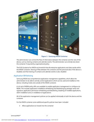 Figure 3 - Samsung KNOX Container
The administrator can control the flow of information between the container and the rest of the
device, such as sharing contacts and calendar events. The administrator can entirely lock down
the container if required by organisational policy.
The EUD Guidance for KNOX recommends that all enterprise applications and data reside within
the KNOX container. Sharing of files between the container and the personal side of the device is
disabled, and that sharing of contacts and calendar events is also disabled.
Application Whitelisting
Samsung KNOX has comprehensive application management capabilities, which allow the
administrator to be able to strictly control applications which can be used and installed on the
device, including inside and outside of the KNOX container.
A rich set of MDM policy APIs are available to enable application management to configure via
MDM. This includes application installation whitelisting and blacklisting by package name and
signature, application permission whitelisting and blacklisting, disabling of installed applications,
silent installation and un-installation of applications.
All of the application management policies can be applied individually to both the device and the
container.
For the KNOX container some additional specific policies have been included:
 Allow applications to moved into the container
SamsungKNOX™ 17
Javier Hernán González Carrillo mailto:j.hergonca@gmail.com – http://www.linkedin.com/in/JavierHernanGonzalezCarrillo - +34 673 403 421
 