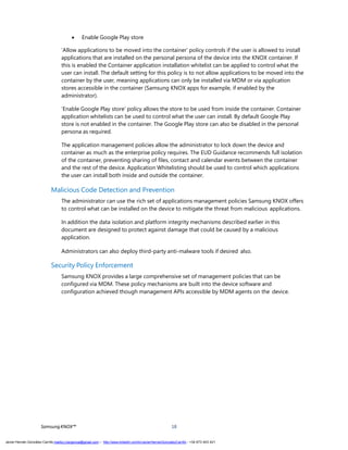 SamsungKNOX™ 18
 Enable Google Play store
‘Allow applications to be moved into the container’ policy controls if the user is allowed to install
applications that are installed on the personal persona of the device into the KNOX container. If
this is enabled the Container application installation whitelist can be applied to control what the
user can install. The default setting for this policy is to not allow applications to be moved into the
container by the user, meaning applications can only be installed via MDM or via application
stores accessible in the container (Samsung KNOX apps for example, if enabled by the
administrator).
‘Enable Google Play store’ policy allows the store to be used from inside the container. Container
application whitelists can be used to control what the user can install. By default Google Play
store is not enabled in the container. The Google Play store can also be disabled in the personal
persona as required.
The application management policies allow the administrator to lock down the device and
container as much as the enterprise policy requires. The EUD Guidance recommends full isolation
of the container, preventing sharing of files, contact and calendar events between the container
and the rest of the device. Application Whitelisting should be used to control which applications
the user can install both inside and outside the container.
Malicious Code Detection and Prevention
The administrator can use the rich set of applications management policies Samsung KNOX offers
to control what can be installed on the device to mitigate the threat from malicious applications.
In addition the data isolation and platform integrity mechanisms described earlier in this
document are designed to protect against damage that could be caused by a malicious
application.
Administrators can also deploy third-party anti-malware tools if desired also.
Security Policy Enforcement
Samsung KNOX provides a large comprehensive set of management policies that can be
configured via MDM. These policy mechanisms are built into the device software and
configuration achieved though management APIs accessible by MDM agents on the device.
Javier Hernán González Carrillo mailto:j.hergonca@gmail.com – http://www.linkedin.com/in/JavierHernanGonzalezCarrillo - +34 673 403 421
 