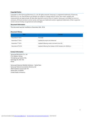 ii
Copyright Notice
Copyright © 2014 Samsung Electronics Co. Ltd. All rights reserved. Samsung is a registered trademark of Samsung
Electronics Co. Ltd. Specifications and designs are subject to change without notice. Non-metric weights and
measurements are approximate. All data were deemed correct at time of creation. Samsung is not liable for errors or
omissions. All brand, product, service names and logos are trademarks and/or registered trademarks of their respective
owners and are hereby recognized and acknowledged.
Document Information
This document was last modified on December 24th, 2014.
Document History
Date Changes
November 4th
2014 First Draft
November 5th
2014 Updated Acronyms and references
November 7th
2014 Updated following review comments from HQ
December 24th
2014 Updated following final release of EUD Guidance for KNOXv2.x
Contact Information
Samsung Electronics Co., Ltd
416, Maetan-3dong,
Yeongtong-gu Suwon-City
Gyeonggi-do, 443-742
Korea
Samsung Enterprise Mobility Solutions – Santa Clara
Samsung Telecommunications America, Ltd
3920 Freedom Circle; Suite 101
Santa Clara, CA 95054
United States of America
Javier Hernán González Carrillo mailto:j.hergonca@gmail.com – http://www.linkedin.com/in/JavierHernanGonzalezCarrillo - +34 673 403 421
 