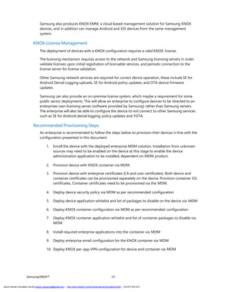 SamsungKNOX™ 28
Samsung also produces KNOX EMM; a cloud based management solution for Samsung KNOX
devices, and in addition can manage Android and iOS devices from the same management
system.
KNOX License Management
The deployment of devices with a KNOX configuration requires a valid KNOX license.
The licensing mechanism requires access to the network and Samsung licensing servers in order
validate licenses upon initial registration of licensable services, and periodic connection to the
license server for license validation.
Other Samsung network services are required for correct device operation, these include SE for
Android Denial Logging uploads, SE for Android policy updates, and OTA device firmware
updates.
Samsung can also provide an on-premise license system, which maybe a requirement for some
public sector deployments. This will allow an enterprise to configure devices to be directed to an
enterprises own licensing server (software provided by Samsung) rather than Samsung servers.
The enterprise will also be able to configure the device to not connect to other Samsung services
such as SE for Android denial logging, policy updates and FOTA.
Recommended Provisioning Steps
An enterprise is recommended to follow the steps below to provision their devices in line with the
configuration presented in this document.
1. Enroll the device with the deployed enterprise MDM solution. Installation from unknown
sources may need to be enabled on the device at this stage to enable the device
administration application to be installed, dependent on MDM product.
2. Provision device with KNOX container via MDM.
3. Provision device with enterprise certificates (CA and user certificates). Both device and
container certificates can be provisioned separately on the device. Provision container SSL
certificates. Container certificates need to be provisioned via the MDM.
4. Deploy device security policy via MDM as per recommended configuration
5. Deploy device application whitelist and list of packages to disable on the device via MDM
6. Deploy KNOX container configuration via MDM as per recommended configuration
7. Deploy KNOX container application whitelist and list of container packages to disable via
MDM
8. Install required enterprise applications into the container via MDM
9. Deploy enterprise email configuration for the KNOX container via MDM
10. Deploy KNOX per-app VPN configuration for device and container via MDM
Javier Hernán González Carrillo mailto:j.hergonca@gmail.com – http://www.linkedin.com/in/JavierHernanGonzalezCarrillo - +34 673 403 421
 
