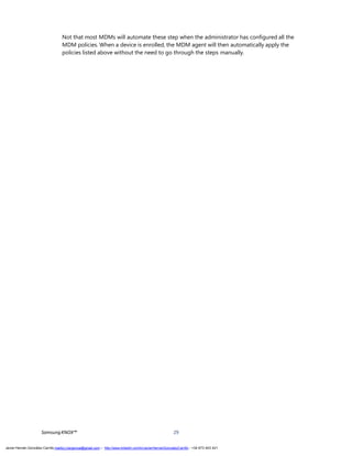 SamsungKNOX™ 29
Not that most MDMs will automate these step when the administrator has configured all the
MDM policies. When a device is enrolled, the MDM agent will then automatically apply the
policies listed above without the need to go through the steps manually.
Javier Hernán González Carrillo mailto:j.hergonca@gmail.com – http://www.linkedin.com/in/JavierHernanGonzalezCarrillo - +34 673 403 421
 