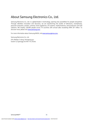 SamsungKNOX™ 30
About Samsung Electronics Co., Ltd.
Samsung Electronics Co., Ltd. is a global leader in technology, opening new possibilities for people everywhere.
Through relentless innovation and discovery, we are transforming the worlds of televisions, smartphones,
personal computers, printers, cameras, home appliances, LTE systems, medical devices, semiconductors and LED
solutions. We employ 236,000 people across 79 countries with annual sales exceeding KRW 201 trillion. To
discover more, please visit www.samsung.com.
For more information about Samsung KNOX, visit www.samsungknox.com.
Samsung Electronics Co., Ltd.
416, Maetan 3-dong, Yeongtong-gu
Suwon-si, Gyeonggi-do 443-772, Korea
Javier Hernán González Carrillo mailto:j.hergonca@gmail.com – http://www.linkedin.com/in/JavierHernanGonzalezCarrillo - +34 673 403 421
 