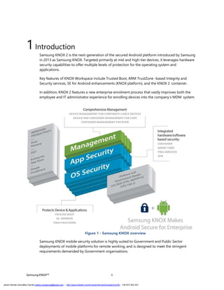 1Introduction
Samsung KNOX 2 is the next-generation of the secured Android platform introduced by Samsung
in 2013 as Samsung KNOX. Targeted primarily at mid and high-tier devices, it leverages hardware
security capabilities to offer multiple levels of protection for the operating system and
applications.
Key features of KNOX Workspace include Trusted Boot, ARM TrustZone -based Integrity and
Security services, SE for Android enhancements (KNOX platform), and the KNOX 2 container.
In addition, KNOX 2 features a new enterprise enrolment process that vastly improves both the
employee and IT administrator experience for enrolling devices into the company’s MDM system.
Figure 1 - Samsung KNOX overview
Samsung KNOX mobile security solution is highly suited to Government and Public Sector
deployments of mobile platforms for remote working, and is designed to meet the stringent
requirements demanded by Government organisations.
SamsungKNOX™ 6
Javier Hernán González Carrillo mailto:j.hergonca@gmail.com – http://www.linkedin.com/in/JavierHernanGonzalezCarrillo - +34 673 403 421
 
