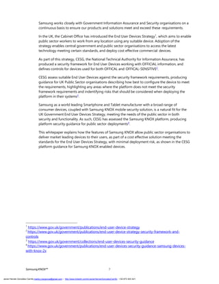 Samsung works closely with Government Information Assurance and Security organisations on a
continuous basis to ensure our products and solutions meet and exceed these requirements.
In the UK, the Cabinet Office has introduced the End User Devices Strategy1
, which aims to enable
public sector workers to work from any location using any suitable device. Adoption of the
strategy enables central government and public sector organisations to access the latest
technology meeting certain standards, and deploy cost effective commercial devices.
As part of this strategy, CESG, the National Technical Authority for Information Assurance, has
produced a security framework for End User Devices working with OFFICIAL information, and
defines controls for devices used for both OFFICAL and OFFICAL-SENSITIVE2
.
CESG assess suitable End User Devices against the security framework requirements, producing
guidance for UK Public Sector organisations describing how best to configure the device to meet
the requirements, highlighting any areas where the platform does not meet the security
framework requirements and indentifying risks that should be considered when deploying the
platform in their systems3
.
Samsung as a world leading Smartphone and Tablet manufacturer with a broad range of
consumer devices, coupled with Samsung KNOX mobile security solution, is a natural fit for the
UK Government End User Devices Strategy, meeting the needs of the public sector in both
security and functionality. As such, CESG has assessed the Samsung KNOX platform, producing
platform security guidance for public sector deployments4
.
This whitepaper explains how the features of Samsung KNOX allow public sector organisations to
deliver market leading devices to their users, as part of a cost effective solution meeting the
standards for the End User Devices Strategy, with minimal deployment risk, as shown in the CESG
platform guidance for Samsung KNOX enabled devices.
1
https://www.gov.uk/government/publications/end-user-device-strategy
2
https://www.gov.uk/government/publications/end-user-device-strategy-security-framework-and-
controls
3
https://www.gov.uk/government/collections/end-user-devices-security-guidance
4
https://www.gov.uk/government/publications/end-user-devices-security-guidance-samsung-devices-
with-knox-2x
SamsungKNOX™ 7
Javier Hernán González Carrillo mailto:j.hergonca@gmail.com – http://www.linkedin.com/in/JavierHernanGonzalezCarrillo - +34 673 403 421
 