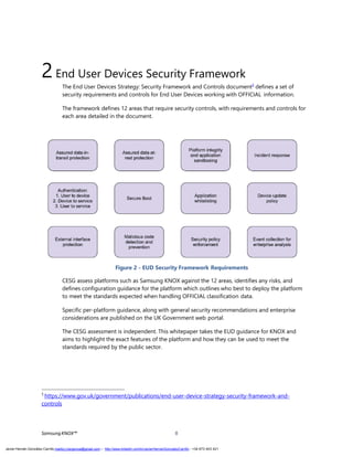2End User Devices Security Framework
The End User Devices Strategy: Security Framework and Controls document5
defines a set of
security requirements and controls for End User Devices working with OFFICIAL information.
The framework defines 12 areas that require security controls, with requirements and controls for
each area detailed in the document.
Figure 2 - EUD Security Framework Requirements
CESG assess platforms such as Samsung KNOX against the 12 areas, identifies any risks, and
defines configuration guidance for the platform which outlines who best to deploy the platform
to meet the standards expected when handling OFFICIAL classification data.
Specific per-platform guidance, along with general security recommendations and enterprise
considerations are published on the UK Government web portal.
The CESG assessment is independent. This whitepaper takes the EUD guidance for KNOX and
aims to highlight the exact features of the platform and how they can be used to meet the
standards required by the public sector.
5
https://www.gov.uk/government/publications/end-user-device-strategy-security-framework-and-
controls
SamsungKNOX™ 8
Javier Hernán González Carrillo mailto:j.hergonca@gmail.com – http://www.linkedin.com/in/JavierHernanGonzalezCarrillo - +34 673 403 421
 