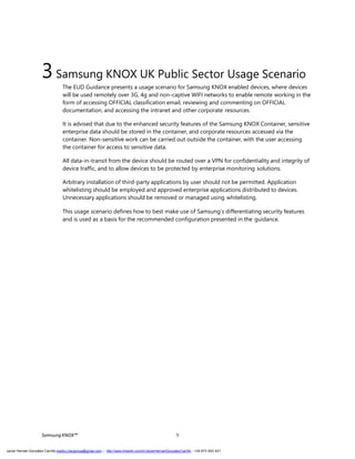 SamsungKNOX™ 9
3Samsung KNOX UK Public Sector Usage Scenario
The EUD Guidance presents a usage scenario for Samsung KNOX enabled devices, where devices
will be used remotely over 3G, 4g and non-captive WIFI networks to enable remote working in the
form of accessing OFFICIAL classification email, reviewing and commenting on OFFICIAL
documentation, and accessing the intranet and other corporate resources.
It is advised that due to the enhanced security features of the Samsung KNOX Container, sensitive
enterprise data should be stored in the container, and corporate resources accessed via the
container. Non-sensitive work can be carried out outside the container, with the user accessing
the container for access to sensitive data.
All data-in-transit from the device should be routed over a VPN for confidentiality and integrity of
device traffic, and to allow devices to be protected by enterprise monitoring solutions.
Arbitrary installation of third-party applications by user should not be permitted. Application
whitelisting should be employed and approved enterprise applications distributed to devices.
Unnecessary applications should be removed or managed using whitelisting.
This usage scenario defines how to best make use of Samsung’s differentiating security features
and is used as a basis for the recommended configuration presented in the guidance.
Javier Hernán González Carrillo mailto:j.hergonca@gmail.com – http://www.linkedin.com/in/JavierHernanGonzalezCarrillo - +34 673 403 421
 
