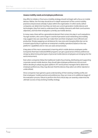 3page
White Paper
Meet evolving enterprise mobility challenges with Samsung KNOX
Assessmobilityneedsandemployeepreferences
Any effort to initiate or fine-tune a mobility strategy should not begin with a focus on mobile
devices. Rather, the first step should be an in-depth assessment of the current mobility
practices and processes already in place within the organization. In other words, before
companies can determine how they can best use current-generation mobile devices and
technologies, they first need to understand how mobility intersects with their core business
objectives, and how their employees currently use mobile devices.
In many cases, there will be a generational element that comes into play in such evaluations.
Younger workers, who came of age in a world of pervasive social networking and mobility,
may suggest new use cases that can make them and their employers more efficient and
productive. Simply swapping out old devices for new ones and changing little else can be
a missed opportunity to optimize an enterprise’s mobility operations based on the new
platforms’ capabilities and on new use cases and processes.
A key piece of this macro assessment is learning which mobile devices employees prefer.
Companies that have instituted BYOD programs can get a good sense of these preferences
simply by determining what types of personal mobile devices employees are bringing into the
work environment.
Even when companies follow the traditional model of purchasing, distributing and supporting
corporate-owned mobile devices, they should take employee preferences into account
before deciding to adopt any given platform. If IT and business managers fail to determine
employee preferences, they may discover that the devices they select are either rejected or
underutilized.
Once companies have gained a good understanding of their existing mobility profile and
their employees’ mobile practices and preferences, they can move on to additional stages of
the evaluation process. Failure to perform this first critical step can severely undermine the
ultimate success of any evolving mobility strategy.
 