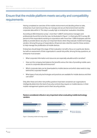 4page
Ensure that the mobile platform meets security and compatibility
requirements
White Paper
Meet evolving enterprise mobility challenges with Samsung KNOX
Having completed an overview of the mobile environment and deciding where to take,
enterprises must next ensure they can manage and secure that environment and the
corporate data within it. This step is usually high on enterprises’ evaluation checklists.
According to IDG Enterprise survey1
, more than 1,600 IT and business managers and
professionals found this to be the case. As illustrated in Figure 1, in that early 2013 survey, 88
percent of the respondents working at corporations with more than 1,000 employees said the
ability to provide device security is an important factor when they evaluate mobile technology
vendors. Among this group of respondents, 69 percent also cited the need for these vendors
to help manage the proliferation of mobile devices.
Enterprises should begin this stage of their evaluation not with a focus on a particular device,
but with an assessment of their organization’s overall risk profile. Among the key questions, an
enterprise must answer:
•	 What corporate information and resources are especially valuable and/or sensitive?
•	 How can the company best balance the benefits versus the risks of providing mobile users
access to corporate data and resources?
•	 Which corporate data can be downloaded to mobile devices and which data needs to stay
behind the corporate firewall?
•	 What types of security technologies and practices are available for mobile devices and their
use cases?
Only after these and other risk-profile questions have been answered can organizations
intelligently determine the level of security controls they require on mobile devices, in their
mobile management systems and in their security policies.
Factorsconsideredcriticalorveryimportantwhenevaluatingmobiletechnology
vendors
Figure 1. Evaluating mobile technology vendors
 