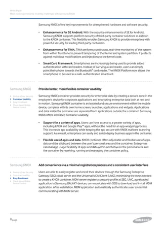 8page
White Paper
Meet evolving enterprise mobility challenges with Samsung KNOX
Samsung KNOX offers key improvements for strengthened hardware and software security.
•	 Enhancements for SE Android. With the security enhancements of SE for Android,
Samsung KNOX supports platform security of third-party container solutions in addition
to the KNOX container. This flexibility enables Samsung KNOX to provide enterprises with
powerful security for leading third-party containers.
•	 Enhancements for TIMA. TIMA performs continuous, real-time monitoring of the system
from within TrustZone to prevent tampering of the Kernel and system partition. It protects
against malicious modifications and injections to the kernel code.
•	 SmartCard Framework. Smartphones are increasingly being used to provide added
authentication with card readers. Instead of carrying a card reader, users can simply
point their phone towards the Bluetooth®
card reader. The KNOX Platform now allows the
smartphone to be used as a safe, authenticated smartcard.
Addconvenienceviaaminimalregistrationprocessandaconsistentuserinterface
Users are able to easily register and enroll their devices through the Samsung Enterprise
Gateway (SEG) cloud server and the Universal MDM Client (UMC), minimizing the steps needed
to create a KNOX container. MDM server registers company profile at SEG. UMC, a preloaded
application in Samsung GALAXY devices, communicates with SEG to download and install MDM
application. After installation, MDM application automatically authenticates user credential
communicating with MDM server.
Providebetter,moreflexiblecontainerusability
Samsung KNOX container provides security for enterprise data by creating a secure zone in the
employee’s device for corporate applications and encrypting enterprise data both at rest and
in motion. Samsung KNOX container is an isolated and secure environment within the mobile
device, complete with its own home screen, launcher, applications and widgets. Applications
and data inside the container are separated from applications outside the container. Samsung
KNOX offers increased container usability.
•	 Support for a variety of apps. Users can have access to a greater variety of apps,
including KNOX and Google Play™ apps, without the need for an app-wrapping process.
This increases app availability while keeping the app secure with KNOX malware scanning
support. As a result, enterprises can easily and safely deploy business apps in the container.
•	 Flexible use of apps and data. KNOX container offers adjustable and flexible use of apps,
data and the clipboard between the user’s personal area and the container. Enterprises
can manage usage flexibility of apps and data within and between the personal area and
the container by receiving, running and managing the container policy.
Samsung KNOX
ǰǰ Device & Data Security
ǰǰ Container Usability
ǰǰ Easy Enrollment
ǰǰ Cloud-based Mobile
Device Control
Samsung KNOX
ǰǰ Device & Data Security
ǰǰ Container Usability
ǰǰ Easy Enrollment
ǰǰ Cloud-based Mobile
Device Control
 