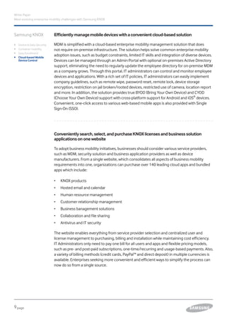 9page
White Paper
Meet evolving enterprise mobility challenges with Samsung KNOX
Efficientlymanagemobiledeviceswithaconvenientcloud-basedsolution
MDM is simplified with a cloud-based enterprise mobility management solution that does
not require on-premise infrastructure. The solution helps solve common enterprise mobility
adoption issues, such as budget constraints, limited IT skills and integration of diverse devices.
Devices can be managed through an Admin Portal with optional on-premises Active Directory
support, eliminating the need to regularly update the employee directory for on-premise MDM
as a company grows. Through this portal, IT administrators can control and monitor employee
devices and applications. With a rich set of IT policies, IT administrators can easily implement
company guidelines, such as remote wipe, password reset, remote lock, device storage
encryption, restriction on jail broken/rooted devices, restricted use of camera, location report
and more. In addition, the solution provides true BYOD (Bring Your Own Device) and CYOD
(Choose Your Own Device) support with cross-platform support for Android and iOS®
devices.
Convenient, one-click access to various web-based mobile apps is also provided with Single
Sign-On (SSO).
Samsung KNOX
ǰǰ Device & Data Security
ǰǰ Container Usability
ǰǰ Easy Enrollment
ǰǰ Cloud-based Mobile
Device Control
Convenientlysearch,select,andpurchaseKNOXlicensesandbusinesssolution
applicationsononewebsite
To adopt business mobility initiatives, businesses should consider various service providers,
such as MDM, security solution and business application providers as well as device
manufacturers. From a single website, which consolidates all aspects of business mobility
requirements into one, organizations can purchase over 140 leading cloud apps and bundled
apps which include:
•	 	KNOX products
•	 	Hosted email and calendar
•	 	Human resource management
•	 	Customer relationship management
•	 	Business banagement solutions
•	 	Collaboration and file sharing
•	 	Antivirus and IT security
The website enables everything from service provider selection and centralized user and
license management to purchasing, billing and installation while maintaining cost efficiency.
IT Administrators only need to pay one bill for all users and apps and flexible pricing models,
such as pre- and post-paid subscriptions, one-time/recurring and usage-based payments. Also,
a variety of billing methods (credit cards, PayPal™ and direct deposit) in multiple currencies is
available. Enterprises seeking more convenient and efficient ways to simplify the process can
now do so from a single source.
 