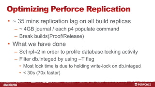 # 
• ~ 35 mins replication lag on all build replicas 
– ~ 4GB journal / each p4 populate command 
– Break builds(Proof/Release) 
• What we have done 
– Set rpl=2 in order to profile database locking activity 
– Filter db.integed by using –T flag 
• Most lock time is due to holding write-lock on db.integed 
• < 30s (70x faster) 
 