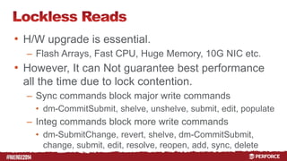 # 
• H/W upgrade is essential. 
– Flash Arrays, Fast CPU, Huge Memory, 10G NIC etc. 
• However, It can Not guarantee best performance 
all the time due to lock contention. 
– Sync commands block major write commands 
• dm-CommitSubmit, shelve, unshelve, submit, edit, populate 
– Integ commands block more write commands 
• dm-SubmitChange, revert, shelve, dm-CommitSubmit, 
change, submit, edit, resolve, reopen, add, sync, delete 
 