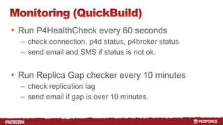 # 
• Run P4HealthCheck every 60 seconds 
– check connection, p4d status, p4broker status 
– send email and SMS if status is not ok. 
• Run Replica Gap checker every 10 minutes 
– check replication lag 
– send email if gap is over 10 minutes. 
 