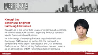 # 
Kanggil Lee is the senior S/W Engineer in Samsung Electronics. 
He administrates ALM systems, especially Perforce servers in 
Mobile Communications Business. 
He is in charge of deploying Perforce to globally distributed 
Samsung's R&D centers as well as HQ. He managed to 
configure the world largest transactional and 24/7 sleepless 
Perforce server. Before joining Perforce team, he used to work 
as an administrator of IBM Rational products in Samsung. 
 