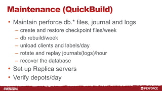 # 
• Maintain perforce db.* files, journal and logs 
– create and restore checkpoint files/week 
– db rebuild/week 
– unload clients and labels/day 
– rotate and replay journals(logs)/hour 
– recover the database 
• Set up Replica servers 
• Verify depots/day 
 