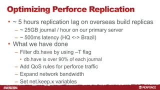# 
• ~ 5 hours replication lag on overseas build replicas 
– ~ 25GB journal / hour on our primary server 
– ~ 500ms latency (HQ <-> Brazil) 
• What we have done 
– Filter db.have by using –T flag 
• db.have is over 90% of each journal 
– Add QoS rules for perforce traffic 
– Expand network bandwidth 
– Set net.keep.x variables 
 