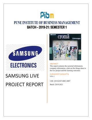 SAMSUNG LIVE
PROJECT REPORT
ABSTRACT
This report contains the sectorial information,
company information, what are the things done in
the live project and the learning outcomes.
SUBHADEEP DASGUPTA
MBA-2
UID: 2019-0107-0001-0007
Batch: 2019-2021
 