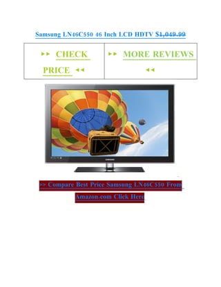 Samsung LN46C550 46 Inch LCD HDTV $1,049.99


 ►► CHECK            ►► MORE REVIEWS
  PRICE ◄◄                         ◄◄




 >> Compare Best Price Samsung LN46C550 From
           Amazon.com Click Here
 