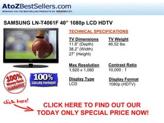 SAMSUNG LN-T4061F 40” 1080p LCD HDTV
                     TECHNICAL SPECIFICATIONS
                     TV Dimensions    TV Weight
                     11.8” (Depth)    46.52 lbs
                     38.2” (Width)
                     27” (Height)

                     Max Resolution   Contrast Ratio
                     1,920 x 1,080    10,000 : 1

                     Display Type     Display Format
                     LCD              1080p (HDTV)




           CLICK HERE TO FIND OUT OUR
          TODAY ONLY SPECIAL PRICE NOW!
 