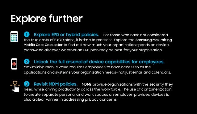 Explore further
2   Unlock the full arsenal of device capabilities for employees. 
Maximizing mobile value requires employees to have access to all the
applications and systems your organization needs—not just email and calendars.
3   Revisit MDM policies.  MDMs provide organizations with the security they
need while driving productivity across the workforce. The use of containerization
to create separate personal and work spaces on employer-provided devices is
also a clear winner in addressing privacy concerns.
1   Explore EPD or hybrid policies.  For those who have not considered
the true costs of BYOD plans, it is time to reassess. Explore the Samsung Maximizing
Mobile Cost Calculator to find out how much your organization spends on device
plans—and discover whether an EPD plan may be best for your organization.
 