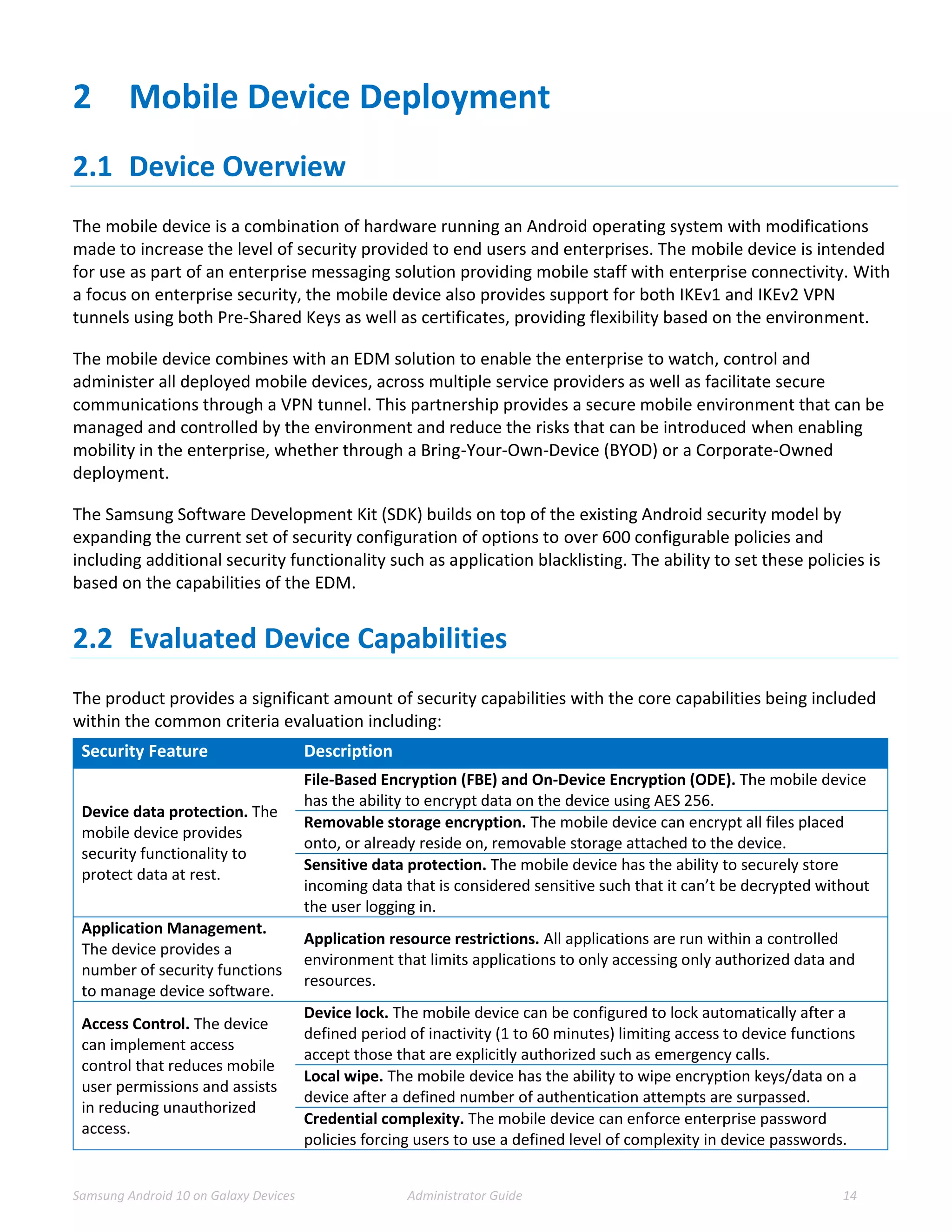 Samsung Android 10 on Galaxy Devices Administrator Guide 14
2 Mobile Device Deployment
2.1 Device Overview
The mobile device is a combination of hardware running an Android operating system with modifications
made to increase the level of security provided to end users and enterprises. The mobile device is intended
for use as part of an enterprise messaging solution providing mobile staff with enterprise connectivity. With
a focus on enterprise security, the mobile device also provides support for both IKEv1 and IKEv2 VPN
tunnels using both Pre-Shared Keys as well as certificates, providing flexibility based on the environment.
The mobile device combines with an EDM solution to enable the enterprise to watch, control and
administer all deployed mobile devices, across multiple service providers as well as facilitate secure
communications through a VPN tunnel. This partnership provides a secure mobile environment that can be
managed and controlled by the environment and reduce the risks that can be introduced when enabling
mobility in the enterprise, whether through a Bring-Your-Own-Device (BYOD) or a Corporate-Owned
deployment.
The Samsung Software Development Kit (SDK) builds on top of the existing Android security model by
expanding the current set of security configuration of options to over 600 configurable policies and
including additional security functionality such as application blacklisting. The ability to set these policies is
based on the capabilities of the EDM.
2.2 Evaluated Device Capabilities
The product provides a significant amount of security capabilities with the core capabilities being included
within the common criteria evaluation including:
Security Feature Description
Device data protection. The
mobile device provides
security functionality to
protect data at rest.
File-Based Encryption (FBE) and On-Device Encryption (ODE). The mobile device
has the ability to encrypt data on the device using AES 256.
Removable storage encryption. The mobile device can encrypt all files placed
onto, or already reside on, removable storage attached to the device.
Sensitive data protection. The mobile device has the ability to securely store
incoming data that is considered sensitive such that it can’t be decrypted without
the user logging in.
Application Management.
The device provides a
number of security functions
to manage device software.
Application resource restrictions. All applications are run within a controlled
environment that limits applications to only accessing only authorized data and
resources.
Access Control. The device
can implement access
control that reduces mobile
user permissions and assists
in reducing unauthorized
access.
Device lock. The mobile device can be configured to lock automatically after a
defined period of inactivity (1 to 60 minutes) limiting access to device functions
accept those that are explicitly authorized such as emergency calls.
Local wipe. The mobile device has the ability to wipe encryption keys/data on a
device after a defined number of authentication attempts are surpassed.
Credential complexity. The mobile device can enforce enterprise password
policies forcing users to use a defined level of complexity in device passwords.
 