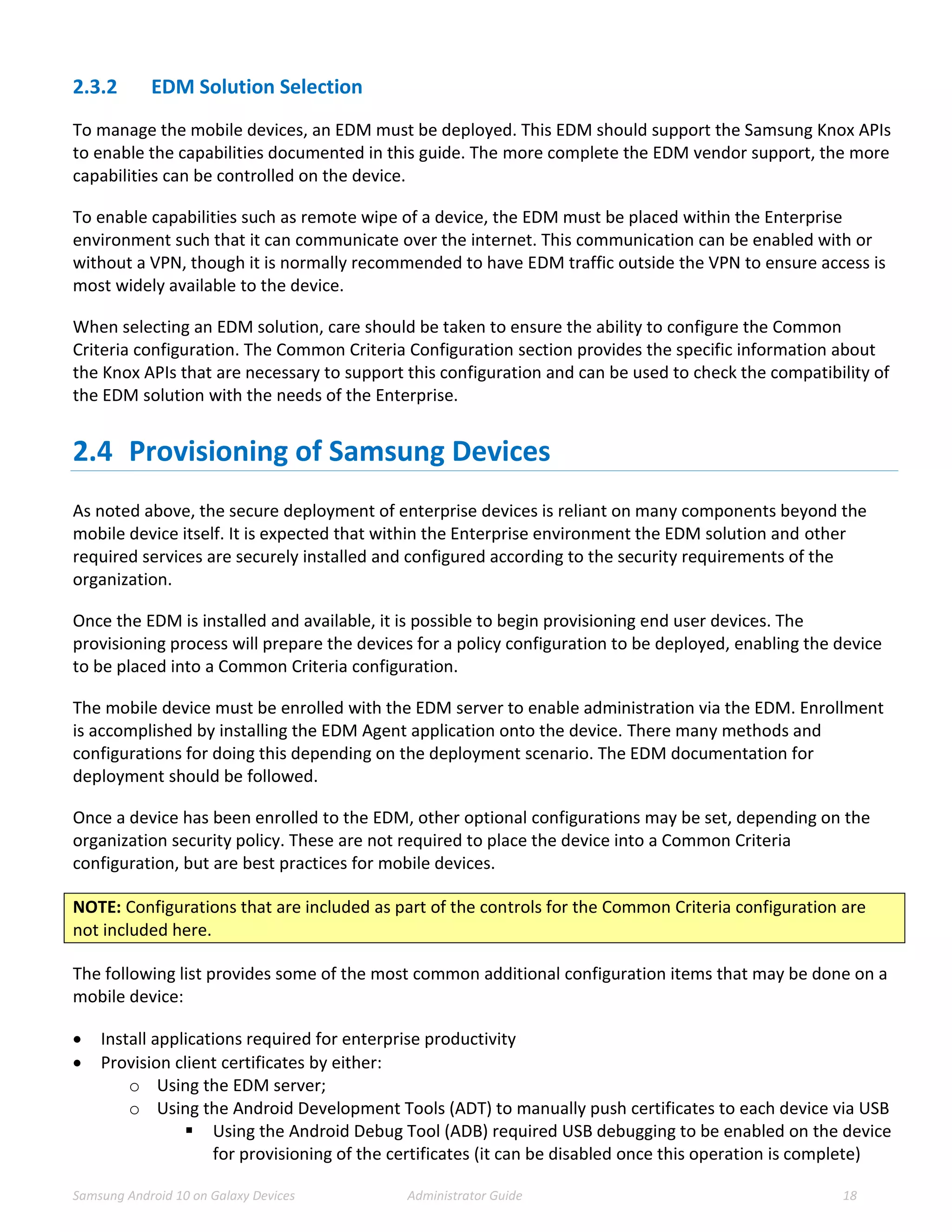 Samsung Android 10 on Galaxy Devices Administrator Guide 18
2.3.2 EDM Solution Selection
To manage the mobile devices, an EDM must be deployed. This EDM should support the Samsung Knox APIs
to enable the capabilities documented in this guide. The more complete the EDM vendor support, the more
capabilities can be controlled on the device.
To enable capabilities such as remote wipe of a device, the EDM must be placed within the Enterprise
environment such that it can communicate over the internet. This communication can be enabled with or
without a VPN, though it is normally recommended to have EDM traffic outside the VPN to ensure access is
most widely available to the device.
When selecting an EDM solution, care should be taken to ensure the ability to configure the Common
Criteria configuration. The Common Criteria Configuration section provides the specific information about
the Knox APIs that are necessary to support this configuration and can be used to check the compatibility of
the EDM solution with the needs of the Enterprise.
2.4 Provisioning of Samsung Devices
As noted above, the secure deployment of enterprise devices is reliant on many components beyond the
mobile device itself. It is expected that within the Enterprise environment the EDM solution and other
required services are securely installed and configured according to the security requirements of the
organization.
Once the EDM is installed and available, it is possible to begin provisioning end user devices. The
provisioning process will prepare the devices for a policy configuration to be deployed, enabling the device
to be placed into a Common Criteria configuration.
The mobile device must be enrolled with the EDM server to enable administration via the EDM. Enrollment
is accomplished by installing the EDM Agent application onto the device. There many methods and
configurations for doing this depending on the deployment scenario. The EDM documentation for
deployment should be followed.
Once a device has been enrolled to the EDM, other optional configurations may be set, depending on the
organization security policy. These are not required to place the device into a Common Criteria
configuration, but are best practices for mobile devices.
NOTE: Configurations that are included as part of the controls for the Common Criteria configuration are
not included here.
The following list provides some of the most common additional configuration items that may be done on a
mobile device:
 Install applications required for enterprise productivity
 Provision client certificates by either:
o Using the EDM server;
o Using the Android Development Tools (ADT) to manually push certificates to each device via USB
 Using the Android Debug Tool (ADB) required USB debugging to be enabled on the device
for provisioning of the certificates (it can be disabled once this operation is complete)
 