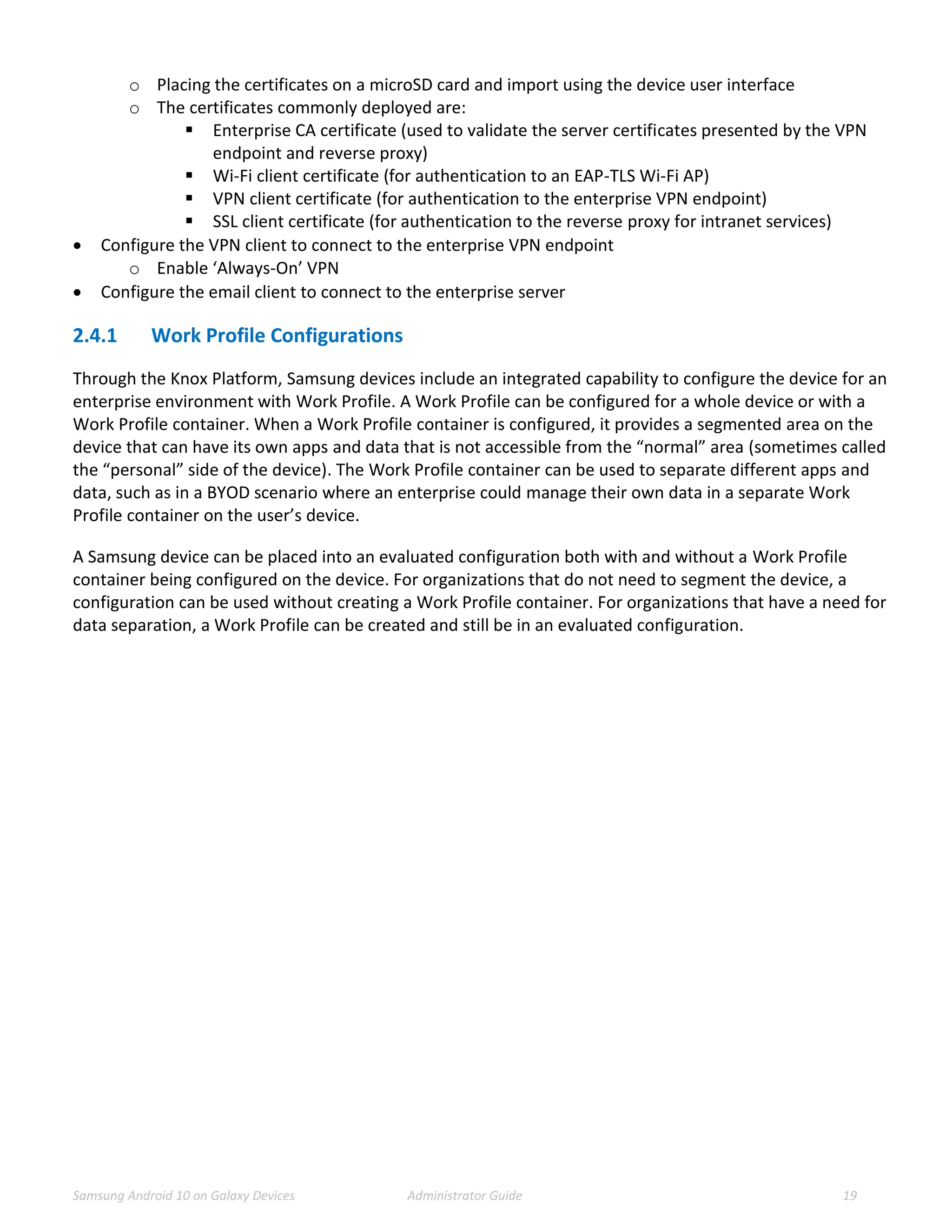 Samsung Android 10 on Galaxy Devices Administrator Guide 19
o Placing the certificates on a microSD card and import using the device user interface
o The certificates commonly deployed are:
 Enterprise CA certificate (used to validate the server certificates presented by the VPN
endpoint and reverse proxy)
 Wi-Fi client certificate (for authentication to an EAP-TLS Wi-Fi AP)
 VPN client certificate (for authentication to the enterprise VPN endpoint)
 SSL client certificate (for authentication to the reverse proxy for intranet services)
 Configure the VPN client to connect to the enterprise VPN endpoint
o Enable ‘Always-On’ VPN
 Configure the email client to connect to the enterprise server
2.4.1 Work Profile Configurations
Through the Knox Platform, Samsung devices include an integrated capability to configure the device for an
enterprise environment with Work Profile. A Work Profile can be configured for a whole device or with a
Work Profile container. When a Work Profile container is configured, it provides a segmented area on the
device that can have its own apps and data that is not accessible from the “normal” area (sometimes called
the “personal” side of the device). The Work Profile container can be used to separate different apps and
data, such as in a BYOD scenario where an enterprise could manage their own data in a separate Work
Profile container on the user’s device.
A Samsung device can be placed into an evaluated configuration both with and without a Work Profile
container being configured on the device. For organizations that do not need to segment the device, a
configuration can be used without creating a Work Profile container. For organizations that have a need for
data separation, a Work Profile can be created and still be in an evaluated configuration.
 