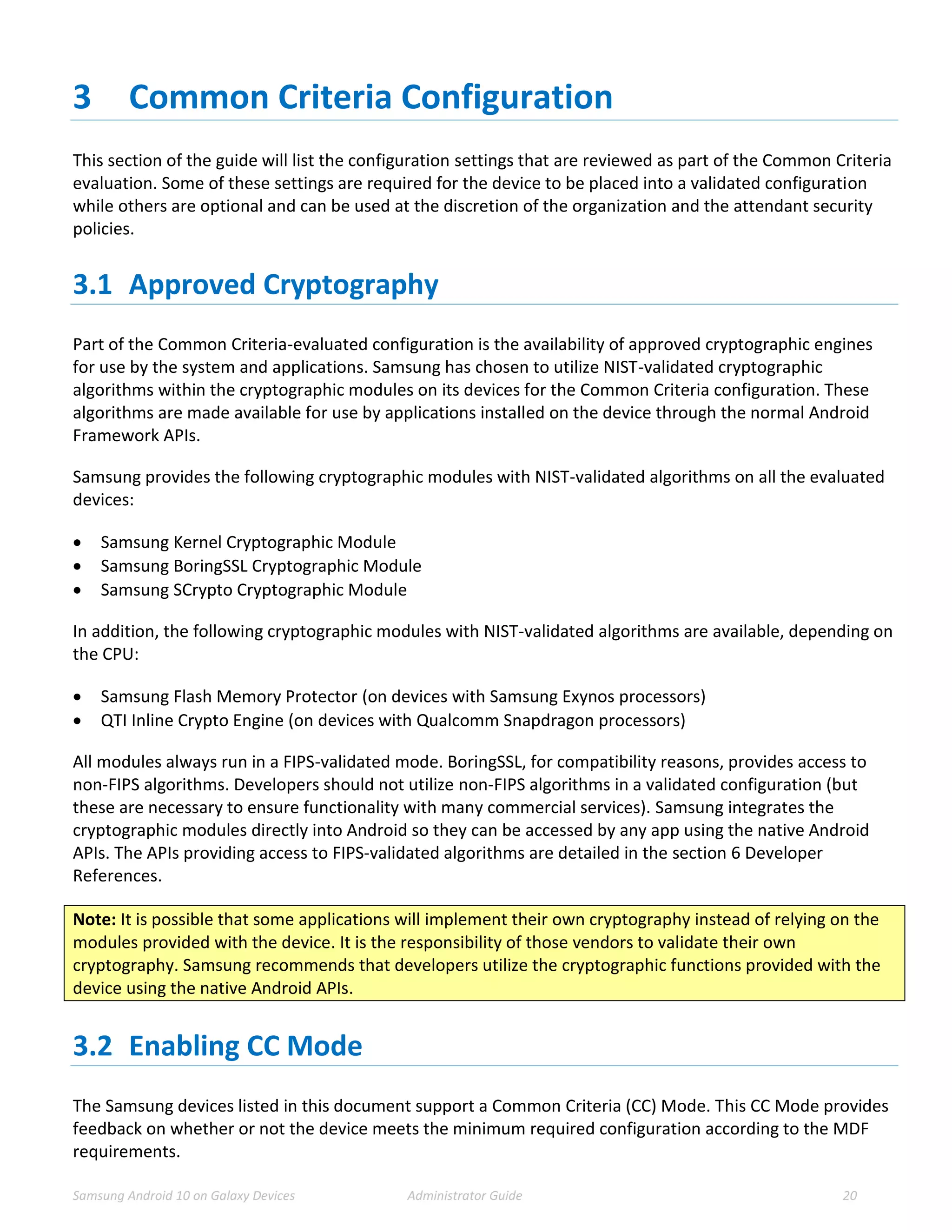 Samsung Android 10 on Galaxy Devices Administrator Guide 20
3 Common Criteria Configuration
This section of the guide will list the configuration settings that are reviewed as part of the Common Criteria
evaluation. Some of these settings are required for the device to be placed into a validated configuration
while others are optional and can be used at the discretion of the organization and the attendant security
policies.
3.1 Approved Cryptography
Part of the Common Criteria-evaluated configuration is the availability of approved cryptographic engines
for use by the system and applications. Samsung has chosen to utilize NIST-validated cryptographic
algorithms within the cryptographic modules on its devices for the Common Criteria configuration. These
algorithms are made available for use by applications installed on the device through the normal Android
Framework APIs.
Samsung provides the following cryptographic modules with NIST-validated algorithms on all the evaluated
devices:
 Samsung Kernel Cryptographic Module
 Samsung BoringSSL Cryptographic Module
 Samsung SCrypto Cryptographic Module
In addition, the following cryptographic modules with NIST-validated algorithms are available, depending on
the CPU:
 Samsung Flash Memory Protector (on devices with Samsung Exynos processors)
 QTI Inline Crypto Engine (on devices with Qualcomm Snapdragon processors)
All modules always run in a FIPS-validated mode. BoringSSL, for compatibility reasons, provides access to
non-FIPS algorithms. Developers should not utilize non-FIPS algorithms in a validated configuration (but
these are necessary to ensure functionality with many commercial services). Samsung integrates the
cryptographic modules directly into Android so they can be accessed by any app using the native Android
APIs. The APIs providing access to FIPS-validated algorithms are detailed in the section 6 Developer
References.
Note: It is possible that some applications will implement their own cryptography instead of relying on the
modules provided with the device. It is the responsibility of those vendors to validate their own
cryptography. Samsung recommends that developers utilize the cryptographic functions provided with the
device using the native Android APIs.
3.2 Enabling CC Mode
The Samsung devices listed in this document support a Common Criteria (CC) Mode. This CC Mode provides
feedback on whether or not the device meets the minimum required configuration according to the MDF
requirements.
 