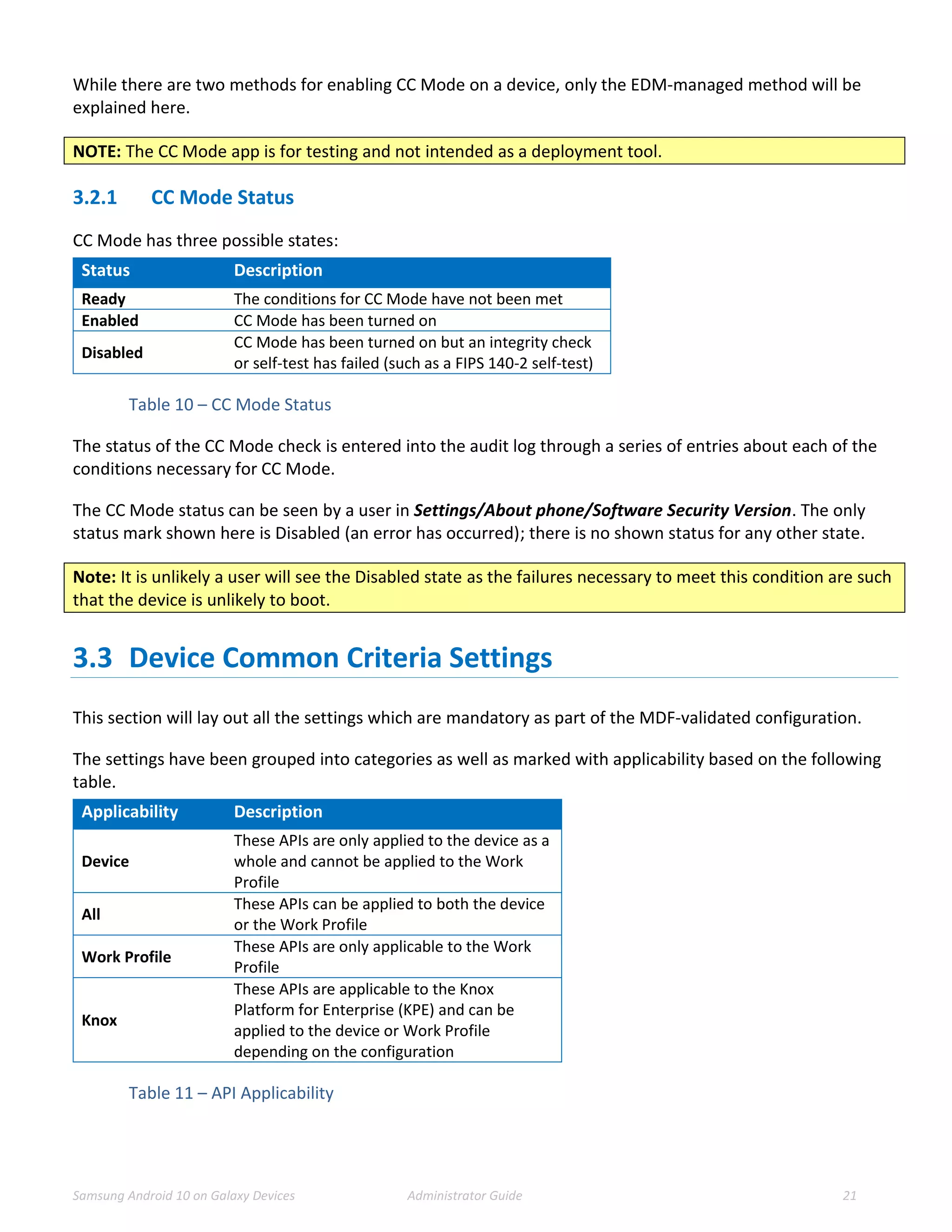 Samsung Android 10 on Galaxy Devices Administrator Guide 21
While there are two methods for enabling CC Mode on a device, only the EDM-managed method will be
explained here.
NOTE: The CC Mode app is for testing and not intended as a deployment tool.
3.2.1 CC Mode Status
CC Mode has three possible states:
Status Description
Ready The conditions for CC Mode have not been met
Enabled CC Mode has been turned on
Disabled
CC Mode has been turned on but an integrity check
or self-test has failed (such as a FIPS 140-2 self-test)
Table 10 – CC Mode Status
The status of the CC Mode check is entered into the audit log through a series of entries about each of the
conditions necessary for CC Mode.
The CC Mode status can be seen by a user in Settings/About phone/Software Security Version. The only
status mark shown here is Disabled (an error has occurred); there is no shown status for any other state.
Note: It is unlikely a user will see the Disabled state as the failures necessary to meet this condition are such
that the device is unlikely to boot.
3.3 Device Common Criteria Settings
This section will lay out all the settings which are mandatory as part of the MDF-validated configuration.
The settings have been grouped into categories as well as marked with applicability based on the following
table.
Applicability Description
Device
These APIs are only applied to the device as a
whole and cannot be applied to the Work
Profile
All
These APIs can be applied to both the device
or the Work Profile
Work Profile
These APIs are only applicable to the Work
Profile
Knox
These APIs are applicable to the Knox
Platform for Enterprise (KPE) and can be
applied to the device or Work Profile
depending on the configuration
Table 11 – API Applicability
 