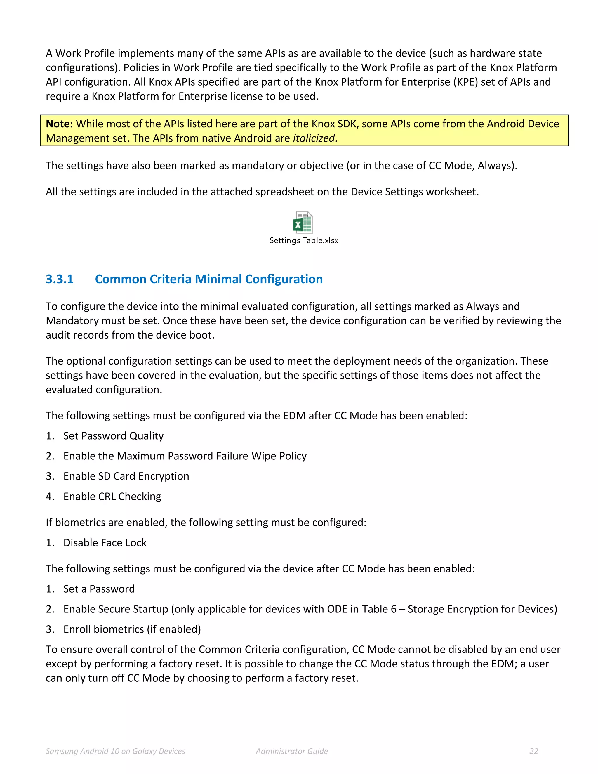 Samsung Android 10 on Galaxy Devices Administrator Guide 22
A Work Profile implements many of the same APIs as are available to the device (such as hardware state
configurations). Policies in Work Profile are tied specifically to the Work Profile as part of the Knox Platform
API configuration. All Knox APIs specified are part of the Knox Platform for Enterprise (KPE) set of APIs and
require a Knox Platform for Enterprise license to be used.
Note: While most of the APIs listed here are part of the Knox SDK, some APIs come from the Android Device
Management set. The APIs from native Android are italicized.
The settings have also been marked as mandatory or objective (or in the case of CC Mode, Always).
All the settings are included in the attached spreadsheet on the Device Settings worksheet.
Settings Table.xlsx
3.3.1 Common Criteria Minimal Configuration
To configure the device into the minimal evaluated configuration, all settings marked as Always and
Mandatory must be set. Once these have been set, the device configuration can be verified by reviewing the
audit records from the device boot.
The optional configuration settings can be used to meet the deployment needs of the organization. These
settings have been covered in the evaluation, but the specific settings of those items does not affect the
evaluated configuration.
The following settings must be configured via the EDM after CC Mode has been enabled:
1. Set Password Quality
2. Enable the Maximum Password Failure Wipe Policy
3. Enable SD Card Encryption
4. Enable CRL Checking
If biometrics are enabled, the following setting must be configured:
1. Disable Face Lock
The following settings must be configured via the device after CC Mode has been enabled:
1. Set a Password
2. Enable Secure Startup (only applicable for devices with ODE in Table 6 – Storage Encryption for Devices)
3. Enroll biometrics (if enabled)
To ensure overall control of the Common Criteria configuration, CC Mode cannot be disabled by an end user
except by performing a factory reset. It is possible to change the CC Mode status through the EDM; a user
can only turn off CC Mode by choosing to perform a factory reset.
 