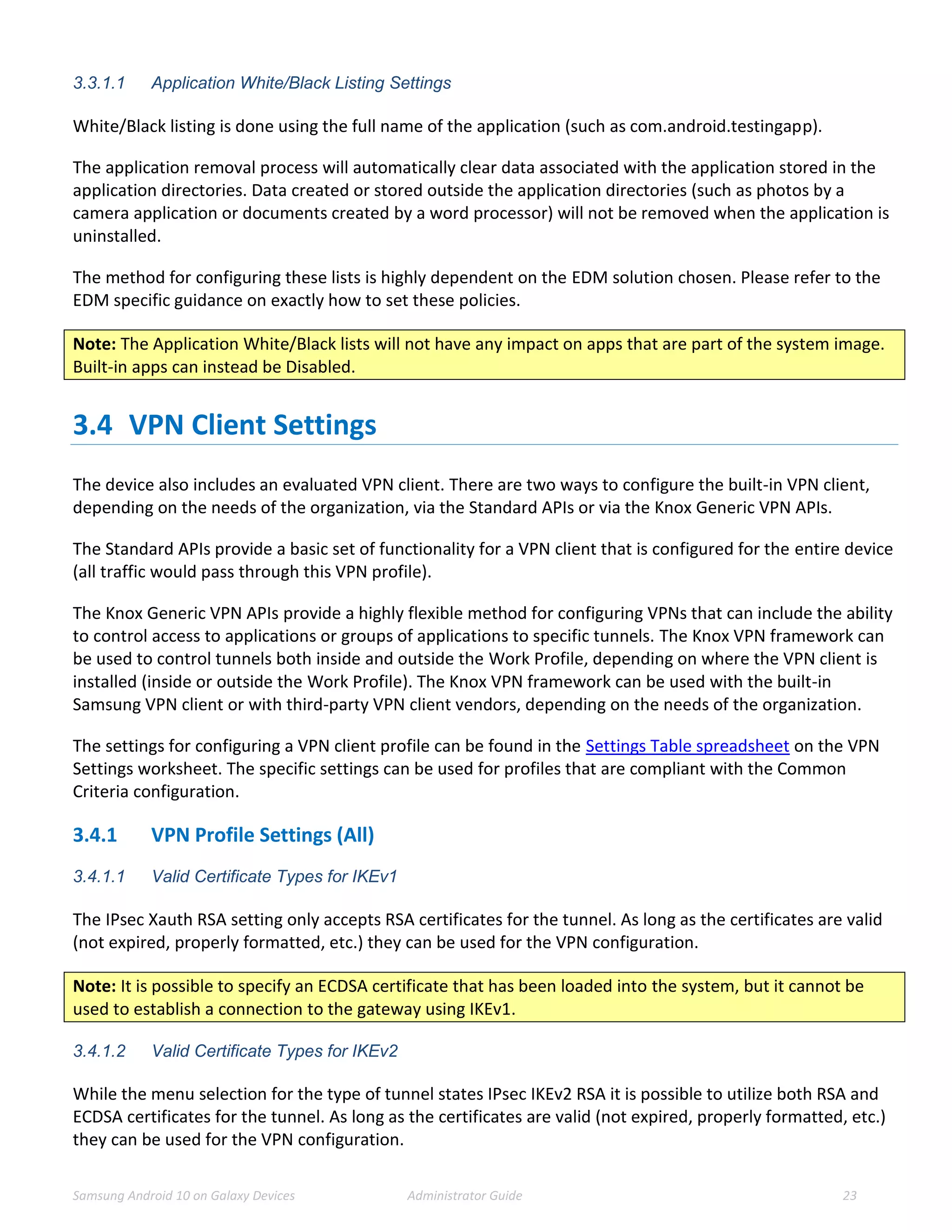 Samsung Android 10 on Galaxy Devices Administrator Guide 23
3.3.1.1 Application White/Black Listing Settings
White/Black listing is done using the full name of the application (such as com.android.testingapp).
The application removal process will automatically clear data associated with the application stored in the
application directories. Data created or stored outside the application directories (such as photos by a
camera application or documents created by a word processor) will not be removed when the application is
uninstalled.
The method for configuring these lists is highly dependent on the EDM solution chosen. Please refer to the
EDM specific guidance on exactly how to set these policies.
Note: The Application White/Black lists will not have any impact on apps that are part of the system image.
Built-in apps can instead be Disabled.
3.4 VPN Client Settings
The device also includes an evaluated VPN client. There are two ways to configure the built-in VPN client,
depending on the needs of the organization, via the Standard APIs or via the Knox Generic VPN APIs.
The Standard APIs provide a basic set of functionality for a VPN client that is configured for the entire device
(all traffic would pass through this VPN profile).
The Knox Generic VPN APIs provide a highly flexible method for configuring VPNs that can include the ability
to control access to applications or groups of applications to specific tunnels. The Knox VPN framework can
be used to control tunnels both inside and outside the Work Profile, depending on where the VPN client is
installed (inside or outside the Work Profile). The Knox VPN framework can be used with the built-in
Samsung VPN client or with third-party VPN client vendors, depending on the needs of the organization.
The settings for configuring a VPN client profile can be found in the Settings Table spreadsheet on the VPN
Settings worksheet. The specific settings can be used for profiles that are compliant with the Common
Criteria configuration.
3.4.1 VPN Profile Settings (All)
3.4.1.1 Valid Certificate Types for IKEv1
The IPsec Xauth RSA setting only accepts RSA certificates for the tunnel. As long as the certificates are valid
(not expired, properly formatted, etc.) they can be used for the VPN configuration.
Note: It is possible to specify an ECDSA certificate that has been loaded into the system, but it cannot be
used to establish a connection to the gateway using IKEv1.
3.4.1.2 Valid Certificate Types for IKEv2
While the menu selection for the type of tunnel states IPsec IKEv2 RSA it is possible to utilize both RSA and
ECDSA certificates for the tunnel. As long as the certificates are valid (not expired, properly formatted, etc.)
they can be used for the VPN configuration.
 