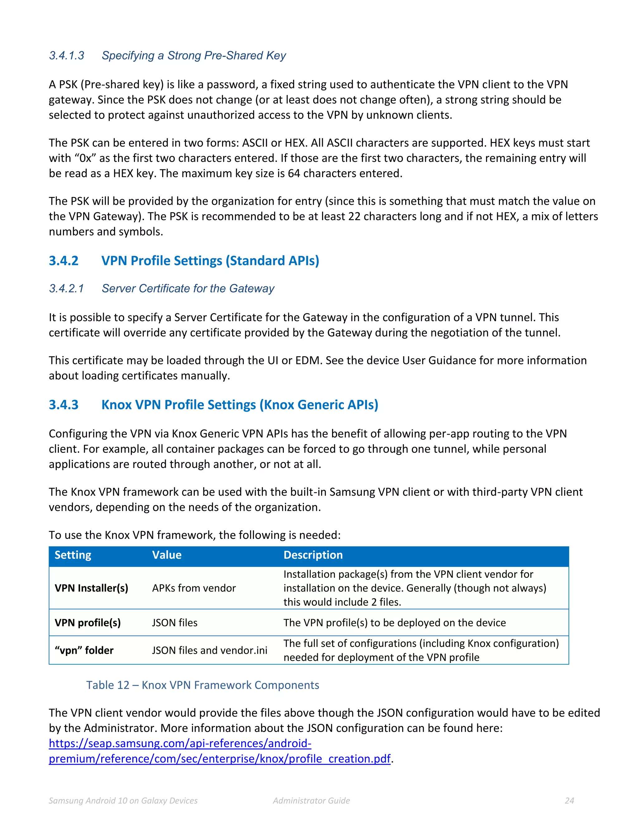 Samsung Android 10 on Galaxy Devices Administrator Guide 24
3.4.1.3 Specifying a Strong Pre-Shared Key
A PSK (Pre-shared key) is like a password, a fixed string used to authenticate the VPN client to the VPN
gateway. Since the PSK does not change (or at least does not change often), a strong string should be
selected to protect against unauthorized access to the VPN by unknown clients.
The PSK can be entered in two forms: ASCII or HEX. All ASCII characters are supported. HEX keys must start
with “0x” as the first two characters entered. If those are the first two characters, the remaining entry will
be read as a HEX key. The maximum key size is 64 characters entered.
The PSK will be provided by the organization for entry (since this is something that must match the value on
the VPN Gateway). The PSK is recommended to be at least 22 characters long and if not HEX, a mix of letters
numbers and symbols.
3.4.2 VPN Profile Settings (Standard APIs)
3.4.2.1 Server Certificate for the Gateway
It is possible to specify a Server Certificate for the Gateway in the configuration of a VPN tunnel. This
certificate will override any certificate provided by the Gateway during the negotiation of the tunnel.
This certificate may be loaded through the UI or EDM. See the device User Guidance for more information
about loading certificates manually.
3.4.3 Knox VPN Profile Settings (Knox Generic APIs)
Configuring the VPN via Knox Generic VPN APIs has the benefit of allowing per-app routing to the VPN
client. For example, all container packages can be forced to go through one tunnel, while personal
applications are routed through another, or not at all.
The Knox VPN framework can be used with the built-in Samsung VPN client or with third-party VPN client
vendors, depending on the needs of the organization.
To use the Knox VPN framework, the following is needed:
Setting Value Description
VPN Installer(s) APKs from vendor
Installation package(s) from the VPN client vendor for
installation on the device. Generally (though not always)
this would include 2 files.
VPN profile(s) JSON files The VPN profile(s) to be deployed on the device
“vpn” folder JSON files and vendor.ini
The full set of configurations (including Knox configuration)
needed for deployment of the VPN profile
Table 12 – Knox VPN Framework Components
The VPN client vendor would provide the files above though the JSON configuration would have to be edited
by the Administrator. More information about the JSON configuration can be found here:
https://seap.samsung.com/api-references/android-
premium/reference/com/sec/enterprise/knox/profile_creation.pdf.
 