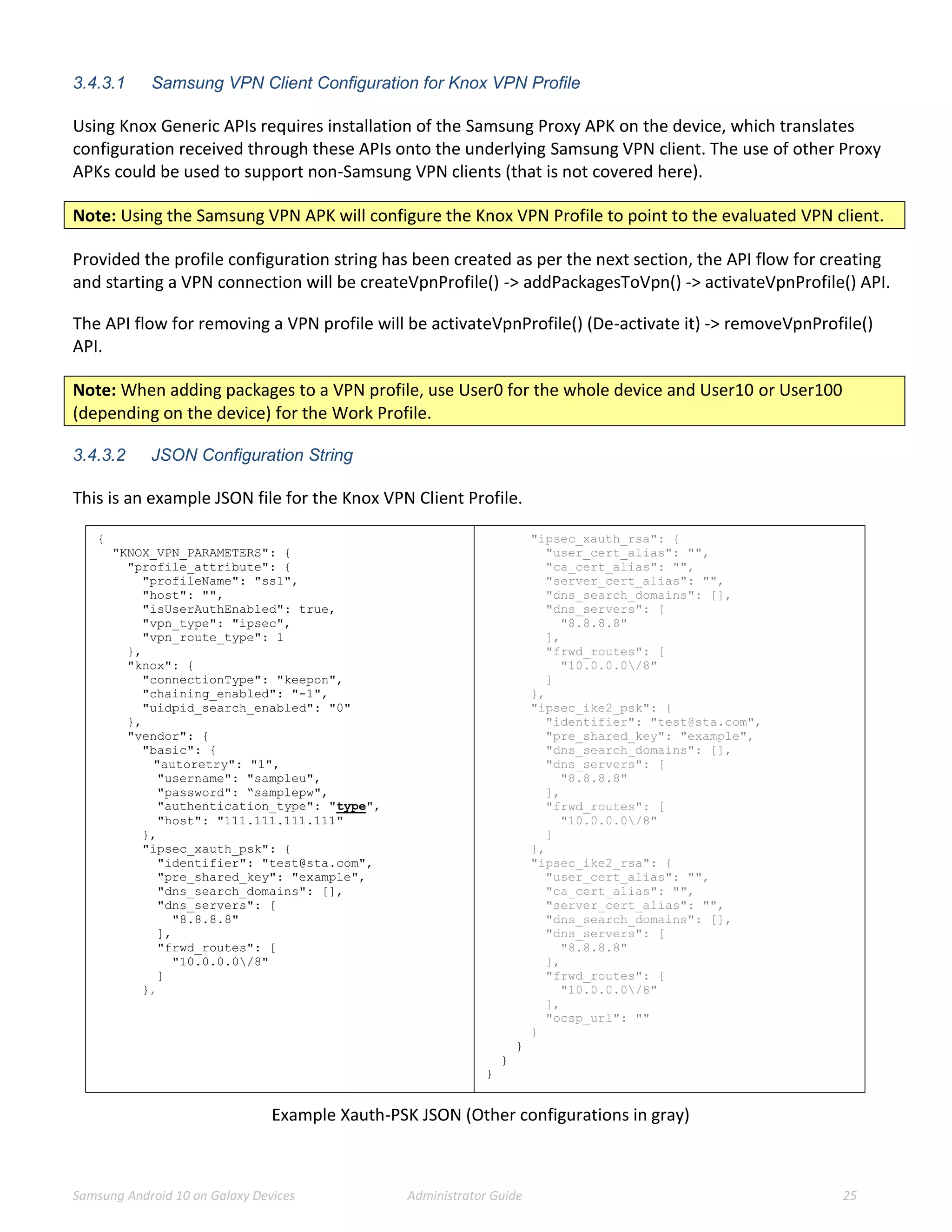 Samsung Android 10 on Galaxy Devices Administrator Guide 25
3.4.3.1 Samsung VPN Client Configuration for Knox VPN Profile
Using Knox Generic APIs requires installation of the Samsung Proxy APK on the device, which translates
configuration received through these APIs onto the underlying Samsung VPN client. The use of other Proxy
APKs could be used to support non-Samsung VPN clients (that is not covered here).
Note: Using the Samsung VPN APK will configure the Knox VPN Profile to point to the evaluated VPN client.
Provided the profile configuration string has been created as per the next section, the API flow for creating
and starting a VPN connection will be createVpnProfile() -> addPackagesToVpn() -> activateVpnProfile() API.
The API flow for removing a VPN profile will be activateVpnProfile() (De-activate it) -> removeVpnProfile()
API.
Note: When adding packages to a VPN profile, use User0 for the whole device and User10 or User100
(depending on the device) for the Work Profile.
3.4.3.2 JSON Configuration String
This is an example JSON file for the Knox VPN Client Profile.
{
"KNOX_VPN_PARAMETERS": {
"profile_attribute": {
"profileName": "ss1",
"host": "",
"isUserAuthEnabled": true,
"vpn_type": "ipsec",
"vpn_route_type": 1
},
"knox": {
"connectionType": "keepon",
"chaining_enabled": "-1",
"uidpid_search_enabled": "0"
},
"vendor": {
"basic": {
"autoretry": "1",
"username": "sampleu",
"password": “samplepw",
"authentication_type": "type",
"host": "111.111.111.111"
},
"ipsec_xauth_psk": {
"identifier": "test@sta.com",
"pre_shared_key": "example",
"dns_search_domains": [],
"dns_servers": [
"8.8.8.8"
],
"frwd_routes": [
"10.0.0.0/8"
]
},
"ipsec_xauth_rsa": {
"user_cert_alias": "",
"ca_cert_alias": "",
"server_cert_alias": "",
"dns_search_domains": [],
"dns_servers": [
"8.8.8.8"
],
"frwd_routes": [
"10.0.0.0/8"
]
},
"ipsec_ike2_psk": {
"identifier": "test@sta.com",
"pre_shared_key": "example",
"dns_search_domains": [],
"dns_servers": [
"8.8.8.8"
],
"frwd_routes": [
"10.0.0.0/8"
]
},
"ipsec_ike2_rsa": {
"user_cert_alias": "",
"ca_cert_alias": "",
"server_cert_alias": "",
"dns_search_domains": [],
"dns_servers": [
"8.8.8.8"
],
"frwd_routes": [
"10.0.0.0/8"
],
"ocsp_url": ""
}
}
}
}
Example Xauth-PSK JSON (Other configurations in gray)
 