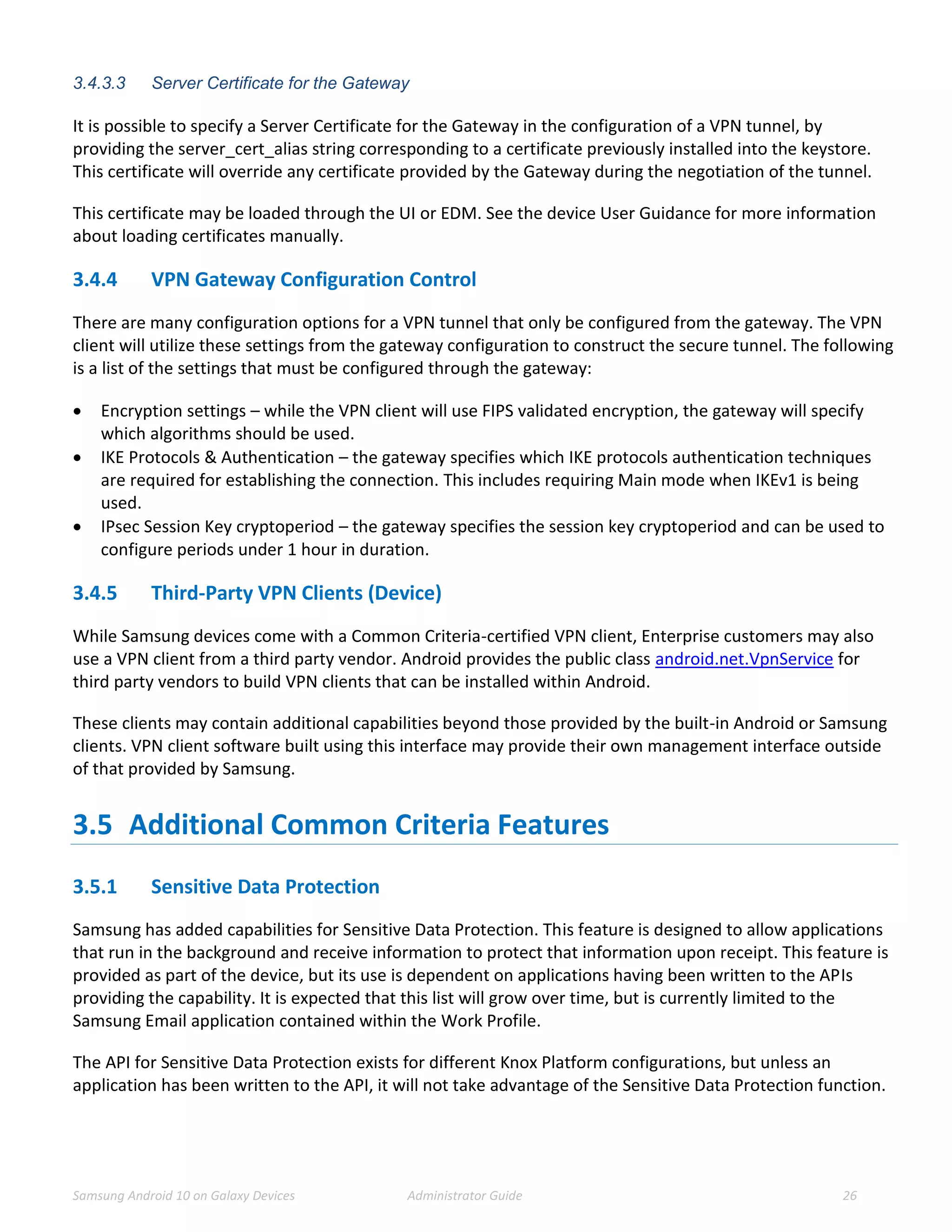 Samsung Android 10 on Galaxy Devices Administrator Guide 26
3.4.3.3 Server Certificate for the Gateway
It is possible to specify a Server Certificate for the Gateway in the configuration of a VPN tunnel, by
providing the server_cert_alias string corresponding to a certificate previously installed into the keystore.
This certificate will override any certificate provided by the Gateway during the negotiation of the tunnel.
This certificate may be loaded through the UI or EDM. See the device User Guidance for more information
about loading certificates manually.
3.4.4 VPN Gateway Configuration Control
There are many configuration options for a VPN tunnel that only be configured from the gateway. The VPN
client will utilize these settings from the gateway configuration to construct the secure tunnel. The following
is a list of the settings that must be configured through the gateway:
 Encryption settings – while the VPN client will use FIPS validated encryption, the gateway will specify
which algorithms should be used.
 IKE Protocols & Authentication – the gateway specifies which IKE protocols authentication techniques
are required for establishing the connection. This includes requiring Main mode when IKEv1 is being
used.
 IPsec Session Key cryptoperiod – the gateway specifies the session key cryptoperiod and can be used to
configure periods under 1 hour in duration.
3.4.5 Third-Party VPN Clients (Device)
While Samsung devices come with a Common Criteria-certified VPN client, Enterprise customers may also
use a VPN client from a third party vendor. Android provides the public class android.net.VpnService for
third party vendors to build VPN clients that can be installed within Android.
These clients may contain additional capabilities beyond those provided by the built-in Android or Samsung
clients. VPN client software built using this interface may provide their own management interface outside
of that provided by Samsung.
3.5 Additional Common Criteria Features
3.5.1 Sensitive Data Protection
Samsung has added capabilities for Sensitive Data Protection. This feature is designed to allow applications
that run in the background and receive information to protect that information upon receipt. This feature is
provided as part of the device, but its use is dependent on applications having been written to the APIs
providing the capability. It is expected that this list will grow over time, but is currently limited to the
Samsung Email application contained within the Work Profile.
The API for Sensitive Data Protection exists for different Knox Platform configurations, but unless an
application has been written to the API, it will not take advantage of the Sensitive Data Protection function.
 