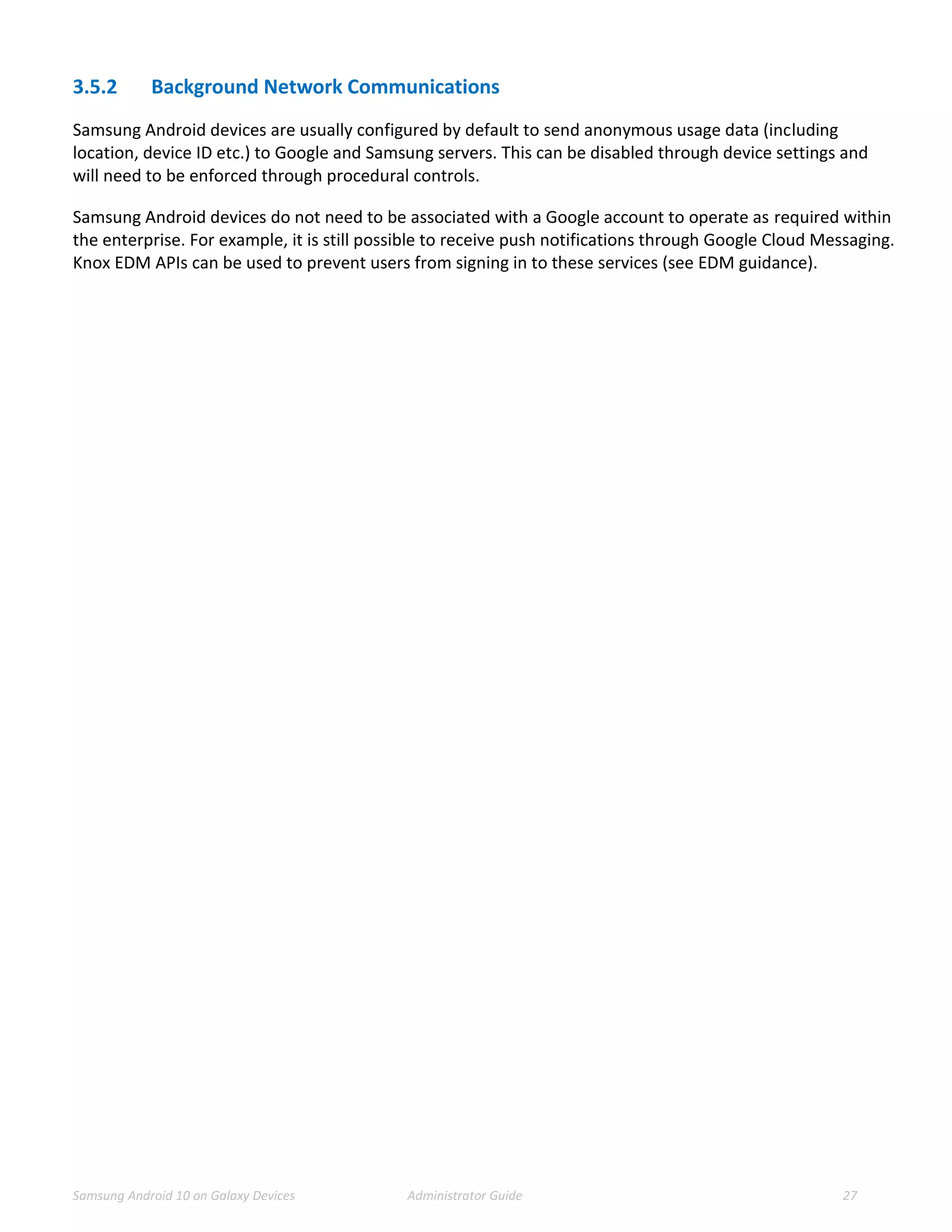 Samsung Android 10 on Galaxy Devices Administrator Guide 27
3.5.2 Background Network Communications
Samsung Android devices are usually configured by default to send anonymous usage data (including
location, device ID etc.) to Google and Samsung servers. This can be disabled through device settings and
will need to be enforced through procedural controls.
Samsung Android devices do not need to be associated with a Google account to operate as required within
the enterprise. For example, it is still possible to receive push notifications through Google Cloud Messaging.
Knox EDM APIs can be used to prevent users from signing in to these services (see EDM guidance).
 