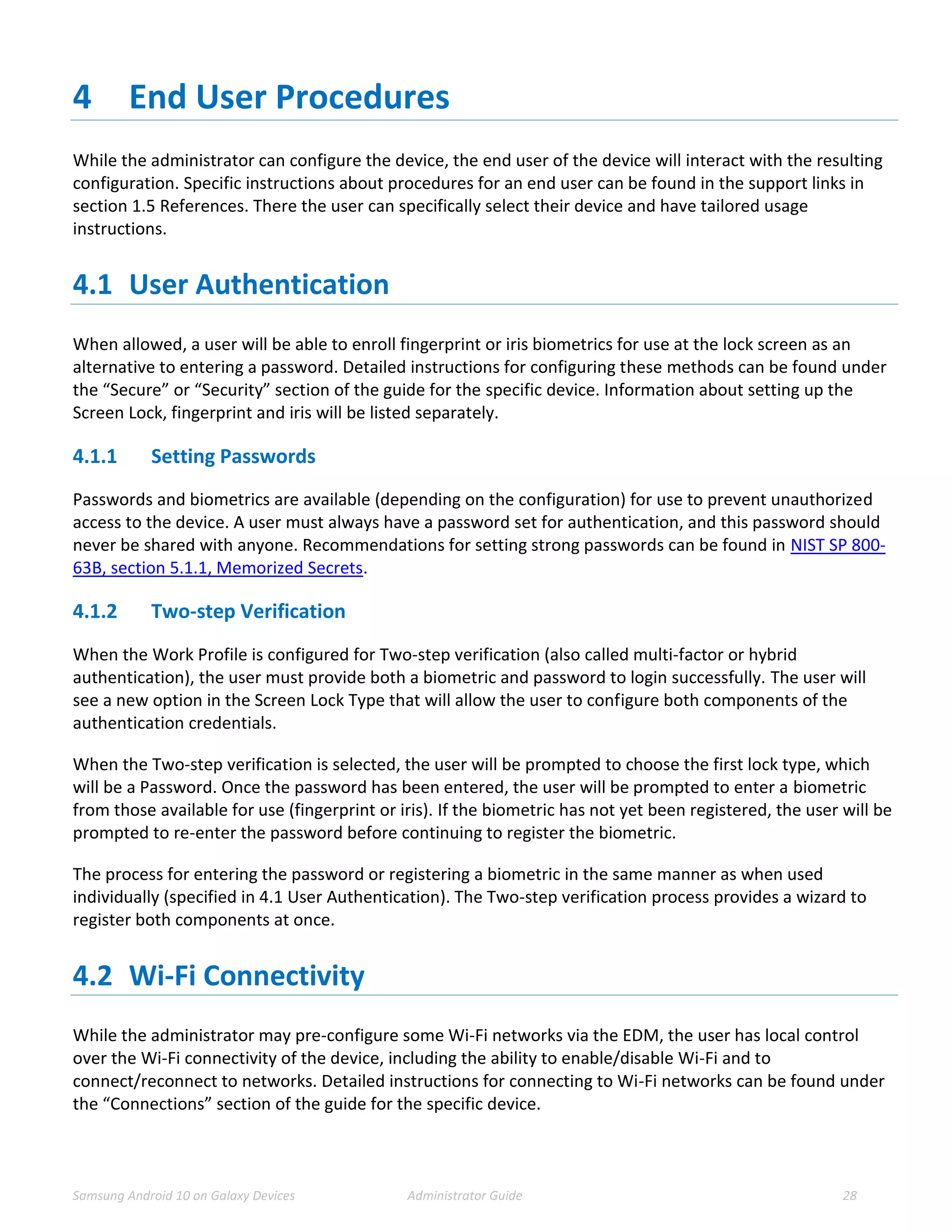 Samsung Android 10 on Galaxy Devices Administrator Guide 28
4 End User Procedures
While the administrator can configure the device, the end user of the device will interact with the resulting
configuration. Specific instructions about procedures for an end user can be found in the support links in
section 1.5 References. There the user can specifically select their device and have tailored usage
instructions.
4.1 User Authentication
When allowed, a user will be able to enroll fingerprint or iris biometrics for use at the lock screen as an
alternative to entering a password. Detailed instructions for configuring these methods can be found under
the “Secure” or “Security” section of the guide for the specific device. Information about setting up the
Screen Lock, fingerprint and iris will be listed separately.
4.1.1 Setting Passwords
Passwords and biometrics are available (depending on the configuration) for use to prevent unauthorized
access to the device. A user must always have a password set for authentication, and this password should
never be shared with anyone. Recommendations for setting strong passwords can be found in NIST SP 800-
63B, section 5.1.1, Memorized Secrets.
4.1.2 Two-step Verification
When the Work Profile is configured for Two-step verification (also called multi-factor or hybrid
authentication), the user must provide both a biometric and password to login successfully. The user will
see a new option in the Screen Lock Type that will allow the user to configure both components of the
authentication credentials.
When the Two-step verification is selected, the user will be prompted to choose the first lock type, which
will be a Password. Once the password has been entered, the user will be prompted to enter a biometric
from those available for use (fingerprint or iris). If the biometric has not yet been registered, the user will be
prompted to re-enter the password before continuing to register the biometric.
The process for entering the password or registering a biometric in the same manner as when used
individually (specified in 4.1 User Authentication). The Two-step verification process provides a wizard to
register both components at once.
4.2 Wi-Fi Connectivity
While the administrator may pre-configure some Wi-Fi networks via the EDM, the user has local control
over the Wi-Fi connectivity of the device, including the ability to enable/disable Wi-Fi and to
connect/reconnect to networks. Detailed instructions for connecting to Wi-Fi networks can be found under
the “Connections” section of the guide for the specific device.
 
