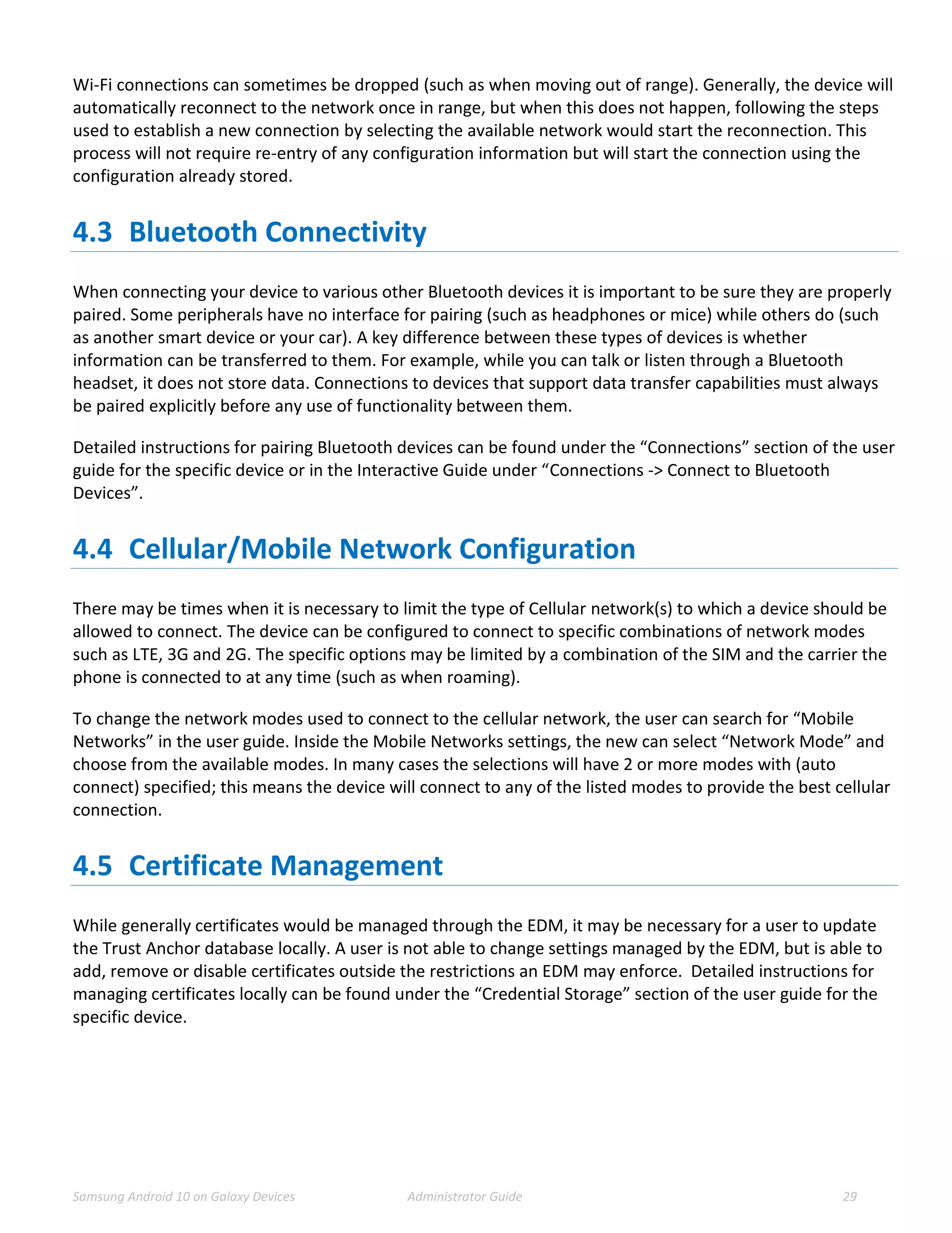 Samsung Android 10 on Galaxy Devices Administrator Guide 29
Wi-Fi connections can sometimes be dropped (such as when moving out of range). Generally, the device will
automatically reconnect to the network once in range, but when this does not happen, following the steps
used to establish a new connection by selecting the available network would start the reconnection. This
process will not require re-entry of any configuration information but will start the connection using the
configuration already stored.
4.3 Bluetooth Connectivity
When connecting your device to various other Bluetooth devices it is important to be sure they are properly
paired. Some peripherals have no interface for pairing (such as headphones or mice) while others do (such
as another smart device or your car). A key difference between these types of devices is whether
information can be transferred to them. For example, while you can talk or listen through a Bluetooth
headset, it does not store data. Connections to devices that support data transfer capabilities must always
be paired explicitly before any use of functionality between them.
Detailed instructions for pairing Bluetooth devices can be found under the “Connections” section of the user
guide for the specific device or in the Interactive Guide under “Connections -> Connect to Bluetooth
Devices”.
4.4 Cellular/Mobile Network Configuration
There may be times when it is necessary to limit the type of Cellular network(s) to which a device should be
allowed to connect. The device can be configured to connect to specific combinations of network modes
such as LTE, 3G and 2G. The specific options may be limited by a combination of the SIM and the carrier the
phone is connected to at any time (such as when roaming).
To change the network modes used to connect to the cellular network, the user can search for “Mobile
Networks” in the user guide. Inside the Mobile Networks settings, the new can select “Network Mode” and
choose from the available modes. In many cases the selections will have 2 or more modes with (auto
connect) specified; this means the device will connect to any of the listed modes to provide the best cellular
connection.
4.5 Certificate Management
While generally certificates would be managed through the EDM, it may be necessary for a user to update
the Trust Anchor database locally. A user is not able to change settings managed by the EDM, but is able to
add, remove or disable certificates outside the restrictions an EDM may enforce. Detailed instructions for
managing certificates locally can be found under the “Credential Storage” section of the user guide for the
specific device.
 