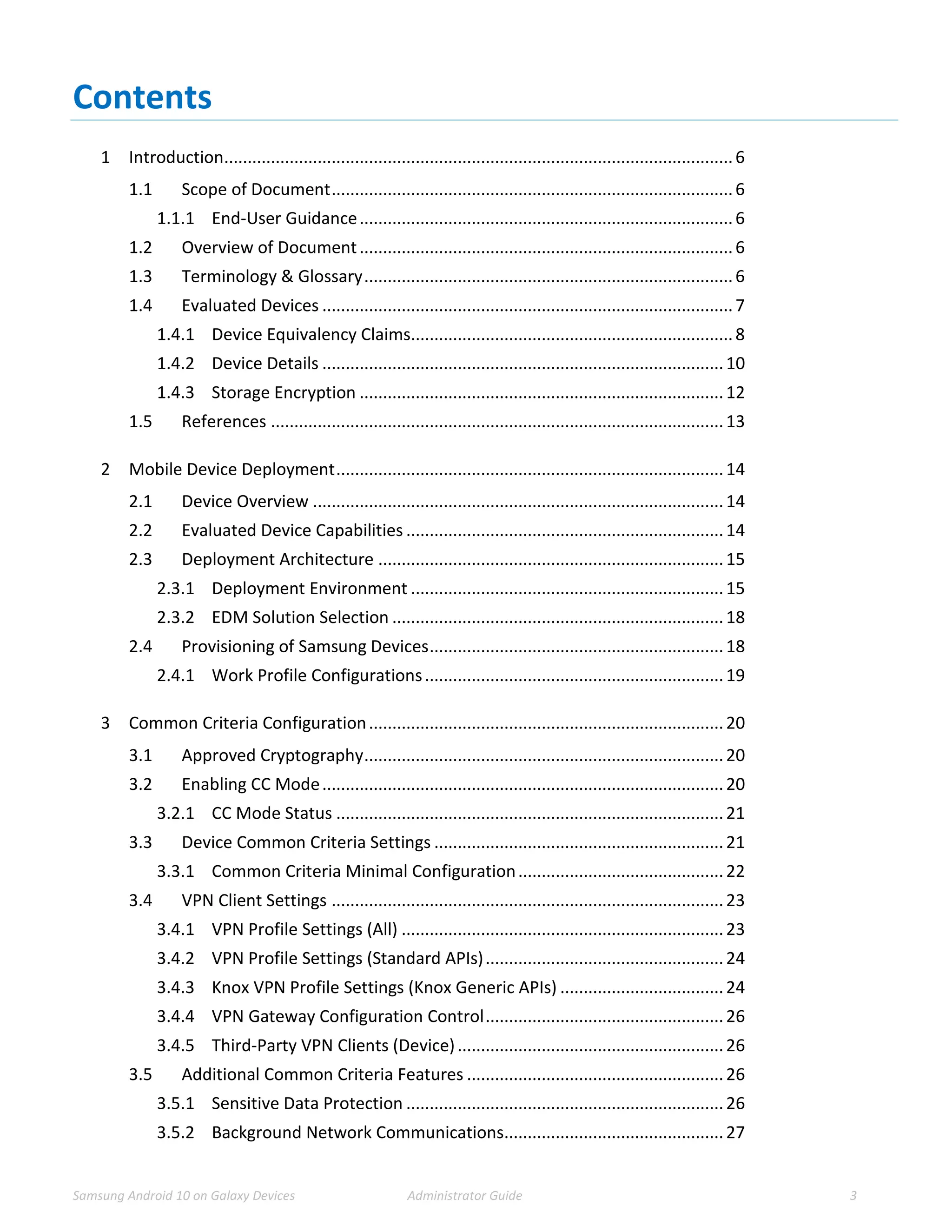 Samsung Android 10 on Galaxy Devices Administrator Guide 3
Contents
1 Introduction.............................................................................................................6
1.1 Scope of Document......................................................................................6
1.1.1 End-User Guidance................................................................................6
1.2 Overview of Document................................................................................6
1.3 Terminology & Glossary...............................................................................6
1.4 Evaluated Devices ........................................................................................7
1.4.1 Device Equivalency Claims.....................................................................8
1.4.2 Device Details ......................................................................................10
1.4.3 Storage Encryption ..............................................................................12
1.5 References .................................................................................................13
2 Mobile Device Deployment...................................................................................14
2.1 Device Overview ........................................................................................14
2.2 Evaluated Device Capabilities ....................................................................14
2.3 Deployment Architecture ..........................................................................15
2.3.1 Deployment Environment ...................................................................15
2.3.2 EDM Solution Selection .......................................................................18
2.4 Provisioning of Samsung Devices...............................................................18
2.4.1 Work Profile Configurations................................................................19
3 Common Criteria Configuration............................................................................20
3.1 Approved Cryptography.............................................................................20
3.2 Enabling CC Mode......................................................................................20
3.2.1 CC Mode Status ...................................................................................21
3.3 Device Common Criteria Settings ..............................................................21
3.3.1 Common Criteria Minimal Configuration............................................22
3.4 VPN Client Settings ....................................................................................23
3.4.1 VPN Profile Settings (All) .....................................................................23
3.4.2 VPN Profile Settings (Standard APIs)...................................................24
3.4.3 Knox VPN Profile Settings (Knox Generic APIs) ...................................24
3.4.4 VPN Gateway Configuration Control...................................................26
3.4.5 Third-Party VPN Clients (Device).........................................................26
3.5 Additional Common Criteria Features .......................................................26
3.5.1 Sensitive Data Protection ....................................................................26
3.5.2 Background Network Communications...............................................27
 